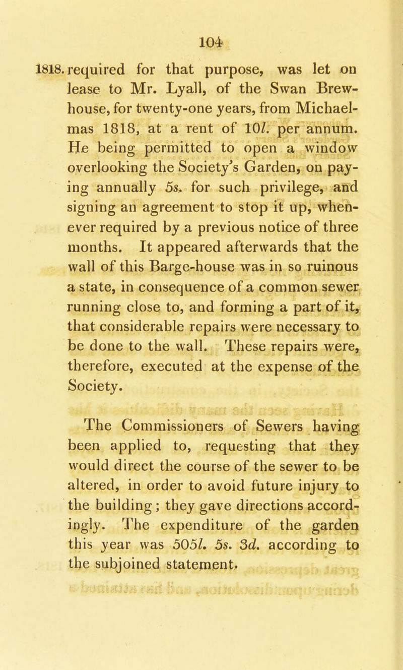 1818. required for that purpose, was let on lease to Mr. Lyall, of the Swan Brew- house, for twenty-one years, from Michael- mas 1818, at a rent of 10/. per annum. He being permitted to open a window overlooking the Society's Garden, on pay- ing annually 5s, for such privilege, and signing an agreement to stop it up, when- ever required by a previous notice of three months. It appeared afterwards that the wall of this Barge-house was in so ruinous a state, in consequence of a common sewer, running close to, and forming a part of it, that considerable repairs were necessary to be done to the wall. These repairs were, therefore, executed at the expense of the Society. The Commissioners of Sewers having been applied to, requesting that they would direct the course of the sewer to be altered, in order to avoid future injury to the building; they gave directions accords ingly. The expenditure of the garden this year was 505/. 5s. 3d. according to the subjoined statement..