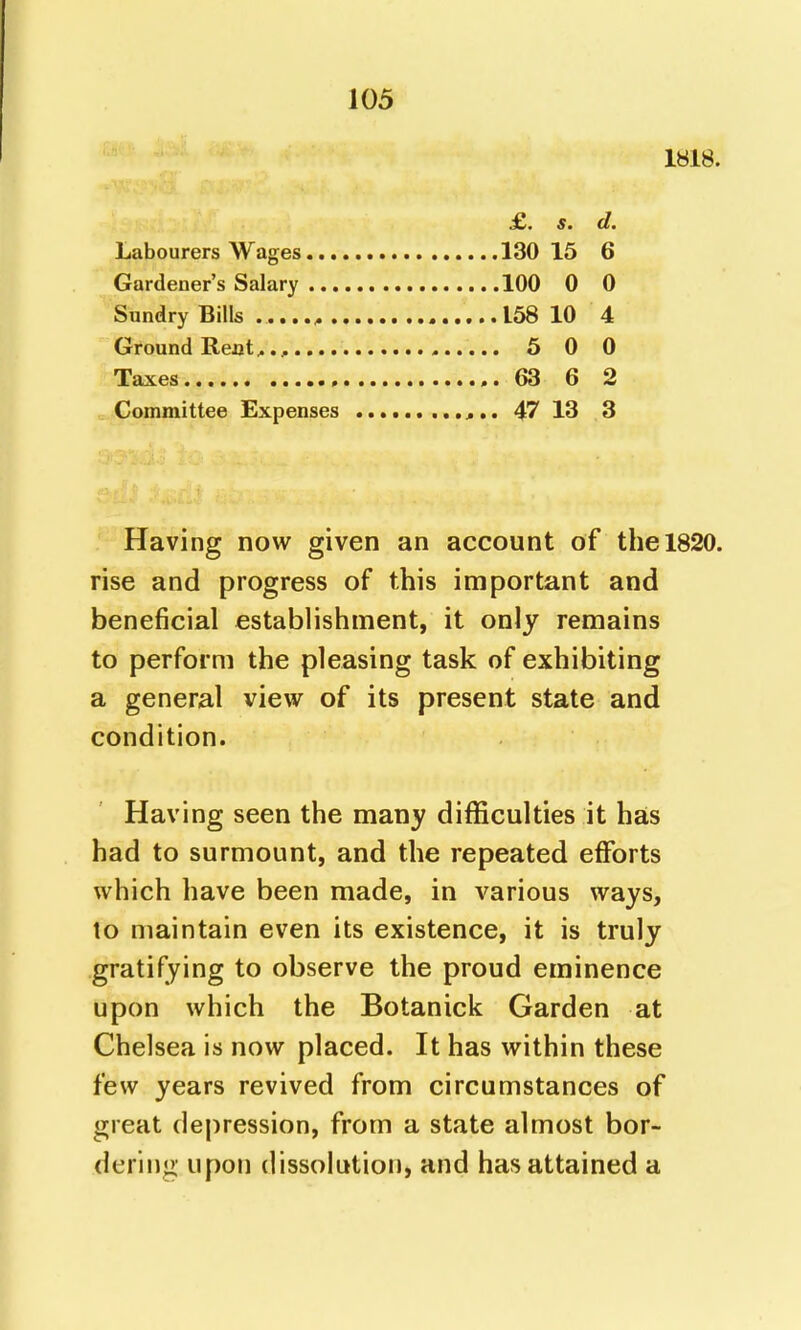 1818. £. s. d. Labourers Wages .130 15 6 Gardener's Salary 100 0 0 Sundry Bills .....^ 158 10 4 Ground Rejjt^., 5 0 0 Taxes ..63 6 2 Committee Expenses 47 13 .3 Having now given an account of the 1820. rise and progress of this important and beneficial establishment, it only remains to perform the pleasing task of exhibiting a general view of its present state and condition. Having seen the many difficulties it has had to surmount, and the repeated efforts which have been made, in various ways, to maintain even its existence, it is truly gratifying to observe the proud eminence upon which the Botanick Garden at Chelsea is now placed. It has within these few years revived from circumstances of great depression, from a state almost bor- dering upon dissolution, and has attained a
