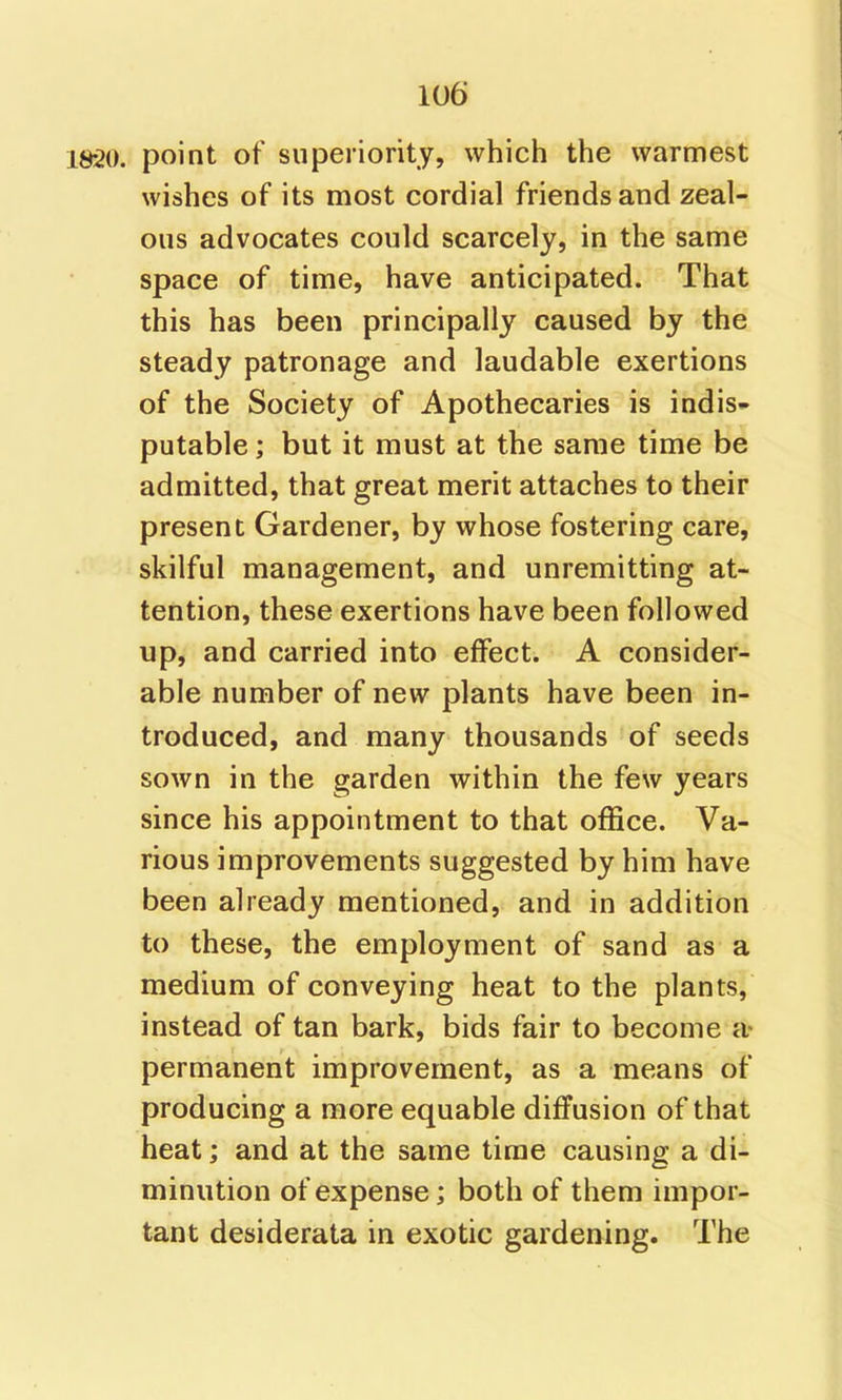 . point of superiority, which the warmest wishes of its most cordial friends and zeal- ous advocates could scarcely, in the same space of time, have anticipated. That this has been principally caused by the steady patronage and laudable exertions of the Society of Apothecaries is indis* putable; but it must at the same time be admitted, that great merit attaches to their present Gardener, by whose fostering care, skilful management, and unremitting at- tention, these exertions have been followed up, and carried into effect. A consider- able number of new plants have been in- troduced, and many thousands of seeds sown in the garden within the few years since his appointment to that office. Va- rious improvements suggested by him have been already mentioned, and in addition to these, the employment of sand as a medium of conveying heat to the plants, instead of tan bark, bids fair to become a- permanent improvement, as a means of producing a more equable diffusion of that heat; and at the same time causing a di- minution of expense; both of them impor- tant desiderata in exotic gardening. The