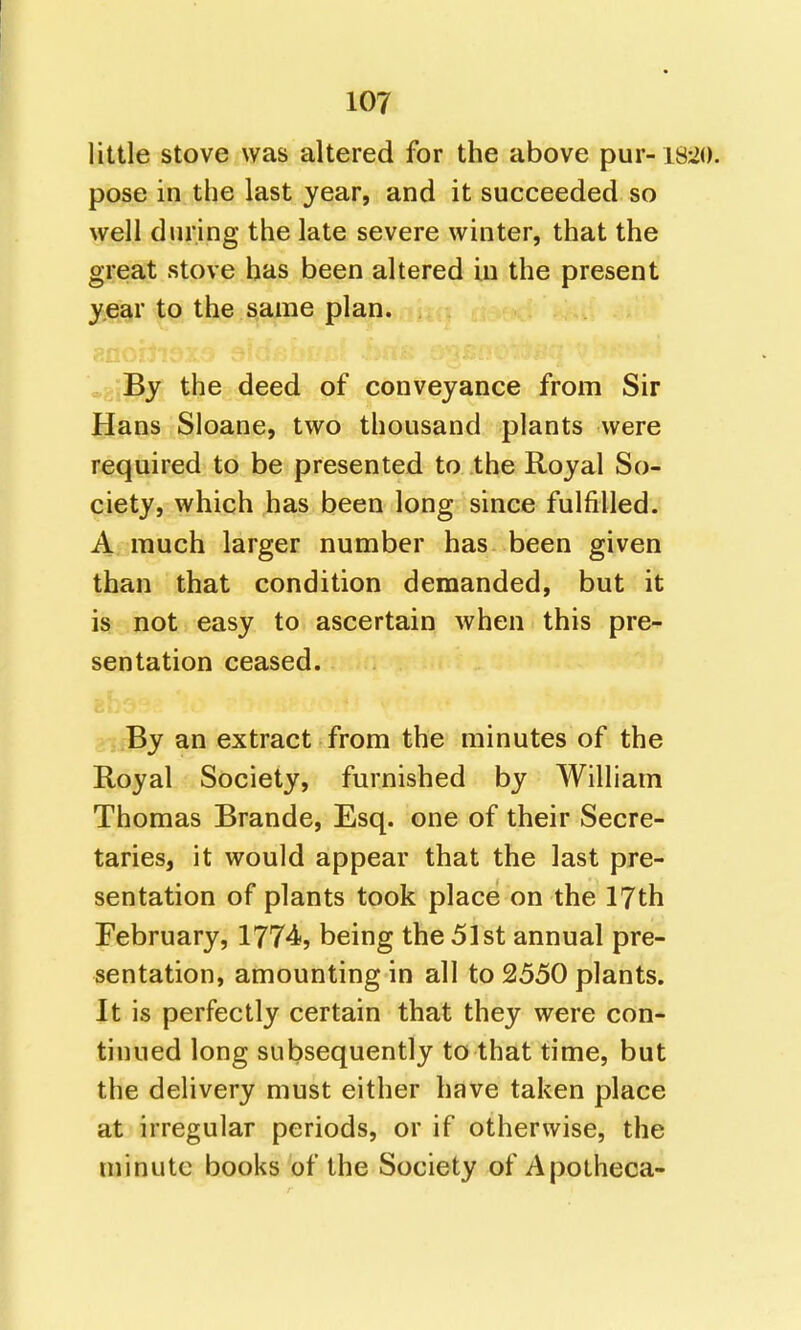little stove was altered for the above pur-18 pose in the last year, and it succeeded so well during the late severe winter, that the great stove has been altered in the present year to the same plan. . By the deed of conveyance from Sir Hans Sloane, two thousand plants were required to be presented to the Royal So- ciety, which has been long since fulfilled. A much larger number has been given than that condition demanded, but it is not easy to ascertain when this pre- sentation ceased. bI » By an extract from the minutes of the Royal Society, furnished by William Thomas Brande, Esq. one of their Secre- taries, it would appear that the last pre- sentation of plants took place on the 17th February, 1774, being the 51st annual pre- sentation, amounting in all to 2550 plants. It is perfectly certain that they were con- tinued long subsequently to that time, but the delivery must either have taken place at irregular periods, or if otherwise, the minute books of the Society of Apotheca-