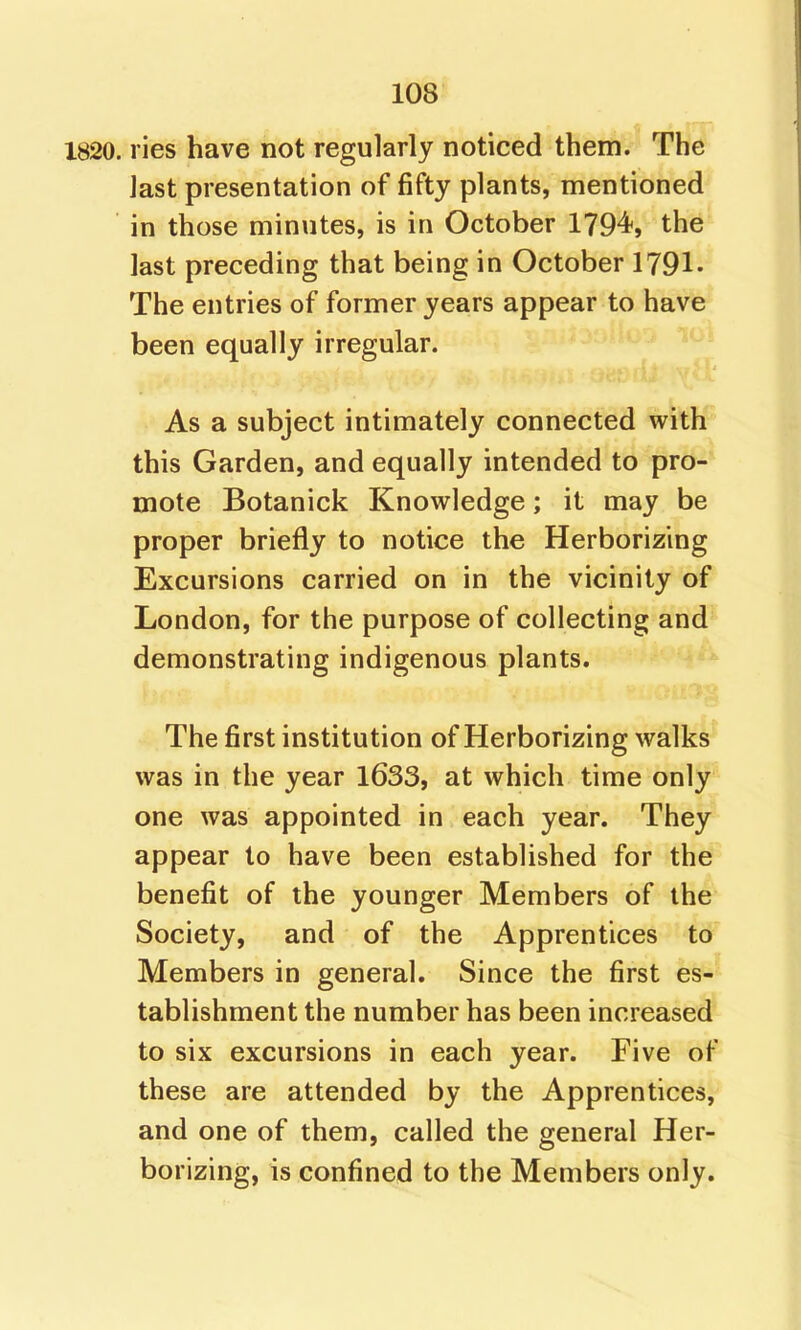 1820. ries have not regularly noticed them. The last presentation of fifty plants, mentioned in those minutes, is in October 1794-, the last preceding that being in October 1791- The entries of former years appear to have been equally irregular. As a subject intimately connected with this Garden, and equally intended to pro-* mote Botanick Knowledge; it may be proper briefly to notice the Herborizing Excursions carried on in the vicinity of London, for the purpose of collecting and demonstrating indigenous plants. The first institution of Herborizing walks was in the year 1633, at which time only one was appointed in each year. They appear to have been established for the benefit of the younger Members of the Society, and of the Apprentices to Members in general. Since the first es- tablishment the number has been increased to six excursions in each year. Five of these are attended by the Apprentices, and one of them, called the general Her- borizing, is confined to the Members only.