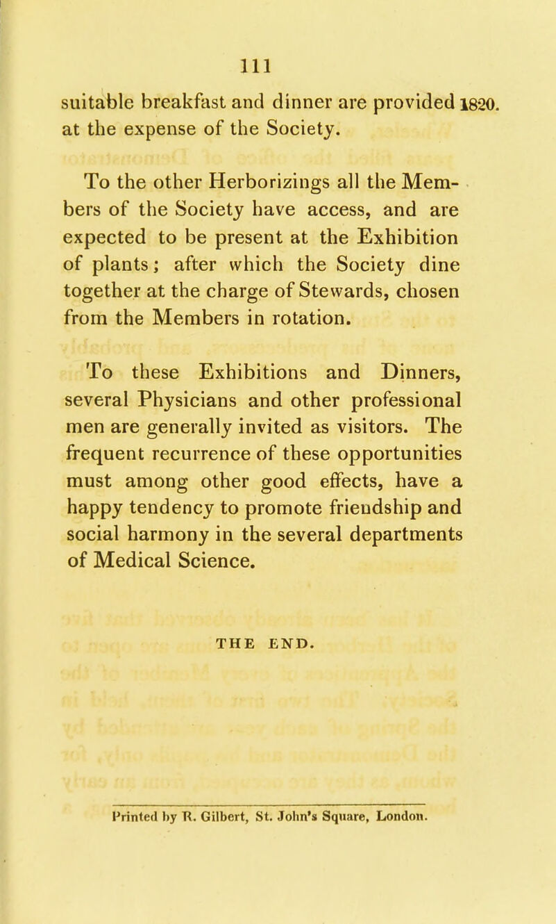 suitable breakfast and dinner are provided 1820. at the expense of the Society. To the other Herborizings all the Mem- bers of the Society have access, and are expected to be present at the Exhibition of plants; after which the Society dine together at the charge of Stewards, chosen from the Members in rotation. To these Exhibitions and Dinners, several Physicians and other professional men are generally invited as visitors. The frequent recurrence of these opportunities must among other good effects, have a happy tendency to promote friendship and social harmony in the several departments of Medical Science. THE END. Printed by R. Gilbert, St. John's Square, London.