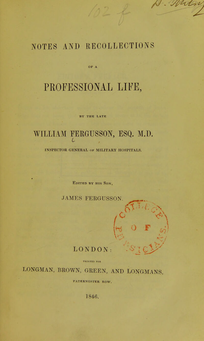 OF A PROFESSIONAL LIFE, BY THE LATE WILLIAM EERGUSSON, ESQ. M.D. L INSPECTOR GENERAL of MILITARY HOSPITALS. Edited by his Son, JAMES FEEGUSSON. LONDON: •^'IG}^^^ rRINTKD FOR LONGMAN, BROWN, GREEN, AND LONGMANS, paternoster row. ]846.