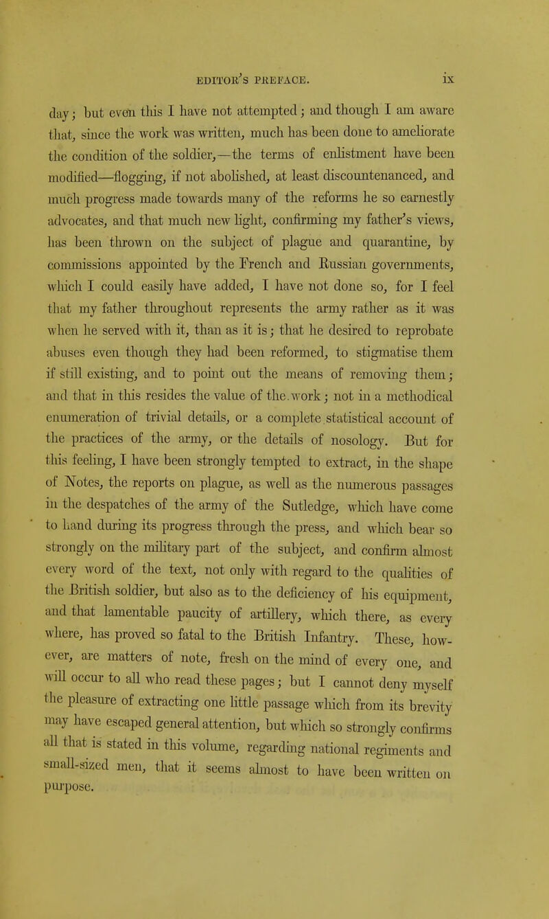 clay; but evdn tliis I have not attempted j aud though I am aware tliat, since the work was written, much has been done to ameHorate the condition of the soldier,—the terms of enhstment have been modified—flogging, if not abohshed, at least discountenanced, and much progress made towards many of the reforms he so earnestly advocates, and that much new hght, confirming my father's views, has been tin-own on the subject of plague and quarantine, by commissions appointed by the Prench and Eussian governments, which I could easily have added, I have not done so, for I feel that my father throughout represents the army rather as it was when he served with it, than as it is; that he desired to reprobate abuses even though they had been reformed, to stigmatise them if still existing, and to poiut out the means of removing them; and that in tliis resides the value of the.work j not in a methodical enmneration of trivial details, or a complete , statistical account of the practices of the ai-my, or the details of nosology. But for tliis feeling, I have been strongly tempted to extract, in the shape of Notes, the reports on plague, as well as the numerous passages in the despatches of the army of the Sutledge, wliich have come to hand during its progress through the press, and which bear so strongly on the mihtary part of the subject, and confirm ahnost every word of the text, not only with regard to the quahties of the British soldier, but also as to the deficiency of his equipment, aud that lamentable paucity of artillery, which there, as eveiy where, has proved so fatal to the British Infantry. These, how- ever, are matters of note, fi-esh on the mind of every one, aud wiU occur to aU who read these pages; but I cannot deny myself the pleasiu-e of extracting one little passage wliich from its brevity may have escaped general attention, but which so strongly confirms aU that is stated in this volume, regarding national regiments and smaU-sized men, that it seems ahnost to have been written on pui-pose.