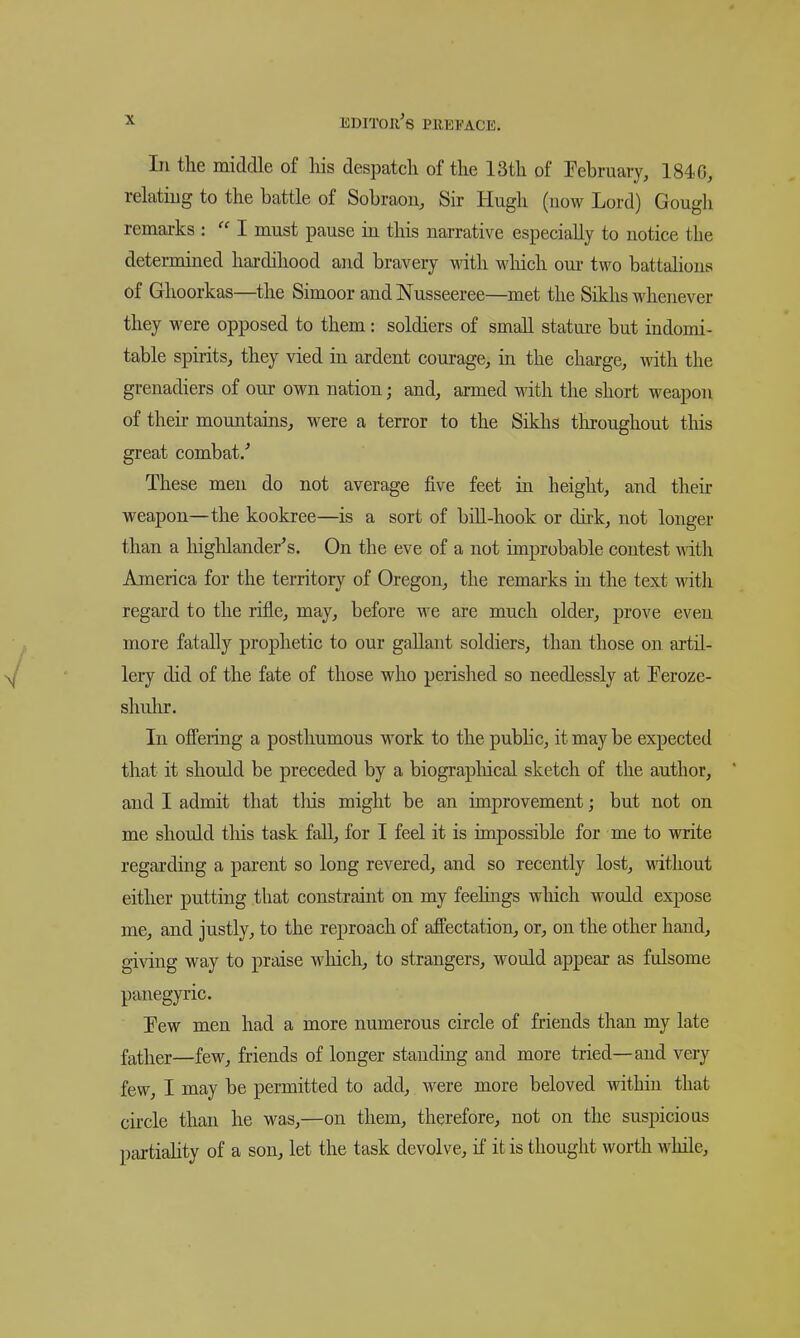 In the middle of his desiJatch of the 13th of Pebruary, 1840, relating to the battle of Sobraon, Sir Hugh (now Lord) Gougli remarks :  I must pause in this narrative especially to notice the determined hai-dihood and bravery with wliich our two battalions of Ghoorkas—the Simoor andNusseeree—met the Sikhs whenever they were opposed to them: soldiers of small statm-e but indomi- table spirits, they vied in ardent courage, in the charge, mth the grenadiers of our own nation; and, armed with the short weapon of their mountains, were a terror to the Siklis tliroughout this great combat/ These men do not average five feet in height, and their weapon—the kookree—is a sort of bill-hook or dirk, not longer than a highlander^s. On the eve of a not improbable contest \nth America for the territory of Oregon, the remarks in the text with regard to the rifle, may, before we are much older, prove even more fatally prophetic to our gallant soldiers, than those on artil- lery did of the fate of those who perished so needlessly at Teroze- shulu. In offering a posthumous work to the public, it may be expected that it should be preceded by a biograpliical sketch of the author, and I admit that tliis might be an improvement; but not on me should tliis task fall, for I feel it is impossible for me to write regarding a parent so long revered, and so recently lost, without either putting that constraint on my feelings wliich would expose me, and justly, to the reproach of affectation, or, on the other hand, gi\dng way to praise which, to strangers, would appear as fulsome panegyric. Few men had a more numerous circle of friends than my late father—few, friends of longer standing and more tried—and very few, I may be permitted to add, were more beloved within that circle than he was,—on them, therefore, not on the suspicious partiaHty of a son, let the task devolve, if it is thought worth while.