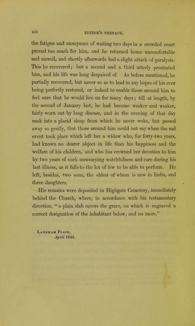 the fatigue and annoyance of waiting two days in a crowded court proved too much for him, and he returned home uncomfortable and unwell, and shortly afterwards had a slight attack of paralysis. This he recovered; but a second and a thu-d utterly prostrated liim, and his life was long despaired of. As before mentioned, he partially recovered, but never so as to lead to any hopes of his ever being perfectly restored, or indeed to enable those around him to feel sure that he would Hve on for many days; tiU at length, by the second of January last, he had become weaker and weaker, fairly worn out by long disease, and in the evening of that day sank into a placid sleep from which he never woke, but passed away so gently, that those around him could not say when the sad event took place which left her a widow who, for forty-two years, had known no dearer object in life than his happiness and the welfare of his children, and who has crowned her devotion to him by two years of such unwearying watchfulness and care during his last illness, as it falls to the lot of few to be able to perform. He left, besides, two sons, the eldest of whom is now in India, and three daughters. His remains were deposited in Highgate Cemetery, immediately behind the Church, where, in accordance with his testamentary direction,  a plain slab covers the grave, on which is engraved a correct designation of the inhabitant below, and no more. Langham Place, April 1846.