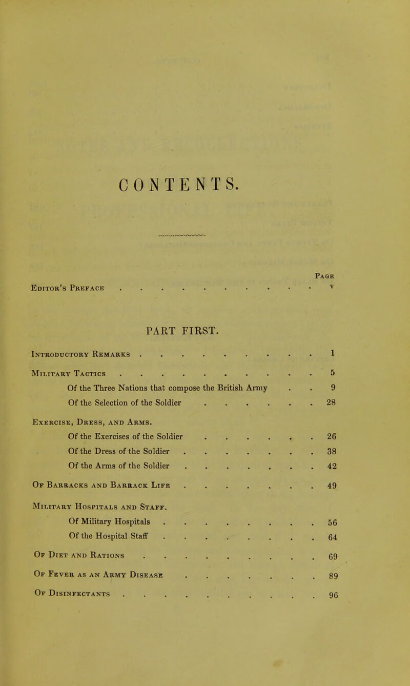 C 0 iN T E N T S. Page Editor's Preface v PART FIRST. Introductory Remarks ......... 1 Military Tactics 5 Of the Three Nations that compose the British Army . . 9 Of the Selection of the Soldier 28 Exercise, Dress, and Arms. Of the Exercises of the Soldier . . . . , . 26 Of the Dress of the Soldier 38 Of the Arms of the Soldier ....... 42 Of Barracks and Barrack Life ....... 49 Military Hospitals and Staff. Of Military Hospitals 56 Of the Hospital Staff 64 Of Diet and Rations 69 Of Fever as an Army Disease 89 Of Disinfectants 96