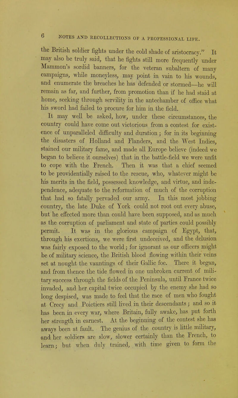 the British soldier fights under the cold shade of aristocracy. It may also be truly said, that he fights still more frequently under Mammon's sordid banners, for the veteran subaltern of many campaigns, while moneyless, may point in vain to his wounds, and enumerate the breaches he has defended or stormed—he will remain as fai-, and further, from promotion than if he had staid at home, seeking through servihty in the antechamber of office what his sword had failed to procure for liim in the field. It may well be asked, how, under these circumstances, the country could have come out victorious from a contest for exist- ence of unparalleled difficulty and duration; for in its beginning the disasters of Holland and Inlanders, and the West Indies, stained our military fame, and made all Europe beHeve (indeed we began to believe it ourselves) that in the battle-field we were unfit to cope with the Erench, Then it was that a cliief seemed to be providentially raised to the rescue, who, whatever might be his merits in the field, possessed knowledge, and virtue, and inde- pendence, adequate to the reformation of much of the corruption that had so fatally pervaded our army. In tliis most jobbing country, the late Duke of York could not root out every abuse, but he efi'ected more than could have been supposed, and as much as the corruption of parliament and state of parties could possibly permit. It was in the glorious campaign of Egypt, that, through liis exertions, we were fii'st undeceived, and the delusion was fairly exposed to the world; for ignorant as our officers might be of mihtary science, the British blood flowing within their veins set at nought the vauntings of their GaUic foe. There it began, and from thence the tide flowed in one unbroken cun-ent of mili- tary success tlirough the fields of the Peninsula, until Erance twice invaded, and her capital twice occupied by the enemy she had so long despised, was made to feel that the race of men who fought at Crecy and Poictiers still lived in their descendants; and so it has been in every war, where Britain, fully awake, has put forth her strength in earnest. At the beginning of the contest she has aways been at fault. The genius of the country is httle military, and her soldiers are slow, slower certainly than the Erench, to learn J but ^ hen duly trained, with time given to form the