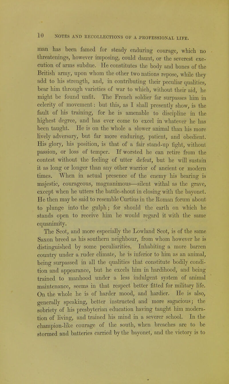 man has been famed for steady endming courage^ which no tlu-eatenings, however imposing, could daunt, or the severest exe- cution of arms subdue. He constitutes the body and bones of the British army, upon whom the other two nations repose, while they add to his strength, and, in contributing tlieir pecuhar quahties, bear him through varieties of war to wliich, without their aid, he might be found unfit. The French soldier far surpasses liim in celerity of movement: but this, as I shall presently show, is the fault of liis training, for he is amenable to disciphue in the liighest degree, and has ever come to excel in whatever he has been taught. He is on the whole a slower animal than his more lively adversary, but far more enduring, patient, and obedient. His glory, Ms position, is that of a fair stand-up fight, mthout passion, or loss of temper. If worsted he can retire fi'om the contest without the feehng of utter defeat, but he Avill sustain it as long or longer than any other warrior of ancient or modern times. When in actual presence of the enemy his bearing is majestic, com'ageous, magnanimous—silent withal as the grave, except when he utters the battle-shout in closing with the bayonet. He then may be said to resemble Curtius in the Eoman forum about to plunge into the gulpli; for should the earth on which he stands open to receive him he would regard it with the same equanimity. The Scot, and more especially the Lowland Scot, is of the same Saxon breed as liis southern neighbour, from whom however he is distinguished by some peculiarities. Inhabiting a more barren country under a ruder climate, he is inferior to him as an animal, being surpassed in all the qualities that constitute bodily condi- tion and appearance, but he excels him in hardihood, and being trained to manhood under a less indulgent system of animal maintenance, seems in that respect better fitted for mihtary Hfe. On the whole he is of harder mood, and hardier. He is also, generally speaking, better instructed and more sagacious; the sobriety of his presbyterian education having taught liim modera- tion of living, and trained his mind in a severer school. In the champion-lilce courage of the south, when breaches are to be stormed and batteries carried by the bayonet, and the victory is to
