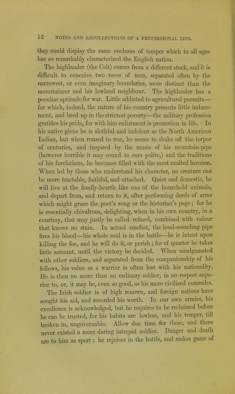 they could display the snme coolness of temper wliich iii all ages has so remarkably characterized the Enghsh nation. The higlilander (the Celt) comes from a difterent stock, and it is difficult to conceive two races of men, separated often by the narrowest, or even imaginary boundaries, more distinct than the mountaineer and his lowland neighbour. The highlander has a peculiar aptitude for war. Little addicted to agricultural pui'suits— for wliich, indeed, the nature of his country presents little induce- ment, and bred up in the strictest poverty—the military profession gratifies liis pride, for with him enlistment is promotion in life. In his native glens he is slotliful and indolent as the North American Indian, but when roused to war, he seems to shake off the torpor of centuries, and inspired by the music of his mountain-pipe (however horrible it may sound to ears polite,) and the traditions of his forefathers, he becomes filled with the most exalted heroism. When led by those who understand his character, no creature can be more tractable, faitliful, and attached. Quiet and domestic, he will live at the family-hearth like one of the household animals, and depart from, and return to it, after performing deeds of arms which might grace the poet^s song or the liistorian's page; for he is essentially chivalrous, dehghting, when in his own country, in a courtesy, that may justly be called refined, combined with valour that knows no stain. In actual conflict, the loud-sounding pipe fires his blood—liis whole soul is in the battle—^he is intent upon killing the foe, and he wiU do it, or perish; for of quarter he takes little account, until the victory be decided. When amalgamated with other soldiers, and separated from the companionship of liis fellows, liis value as a warrior is often lost with liis nationahty. He is then no more than an ordinary soldier, in no respect supe- rior to, or, it may be, even so good, as liis more civilized comrades. The Irish soldier is of high renown, and foreign nations have sought liis aid, and recorded his worth. In our own armies, liis excellence is acknowledged, but he requires to be reclaimed before he can be trusted, for his habits are lawless, and liis temper, till broken in, ungovernable. Allow due time for these, and there never existed a more daring intrepid soldier. Danger and death are to him as sport : he rejoices in the battle, and makes game of