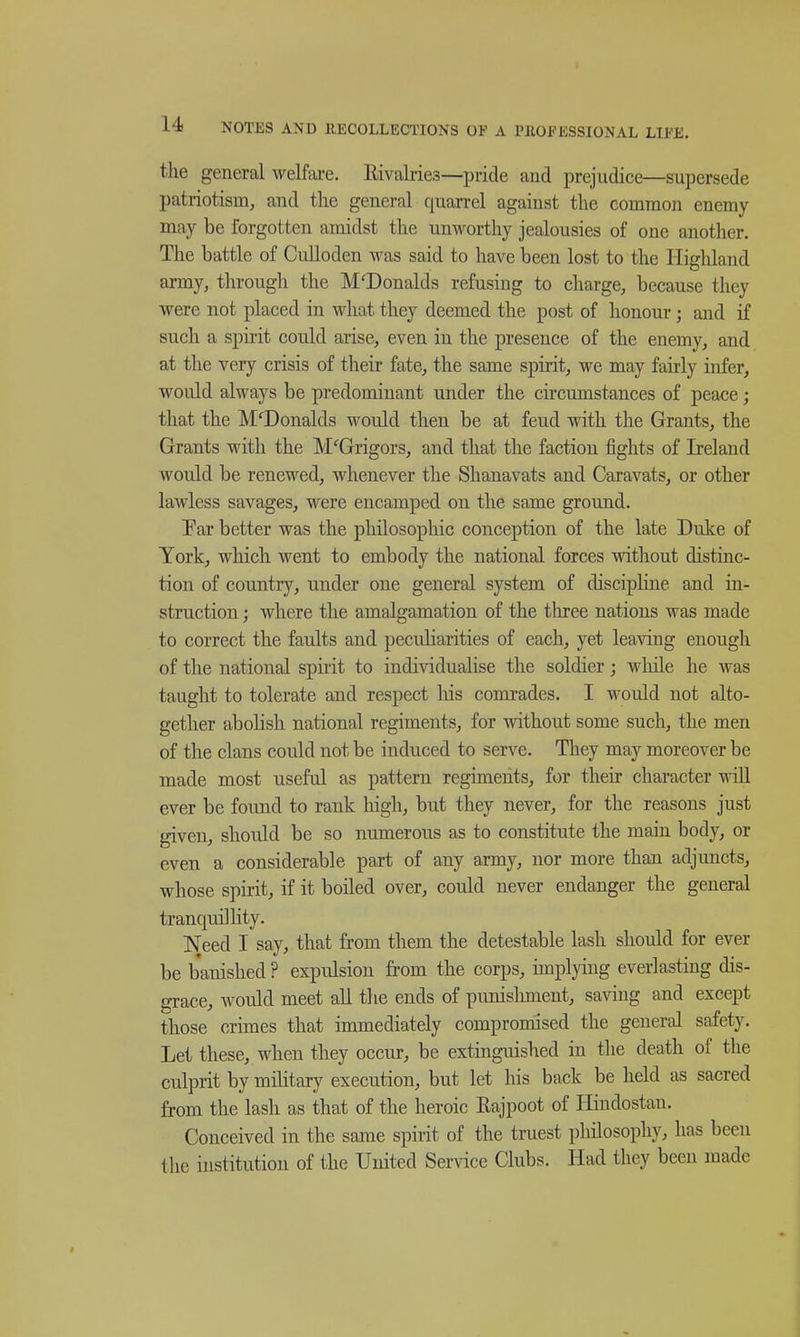 the general welfai-e. Eivalries—pride and iDrejudice—supersede patriotism, and the general quarrel against the common enemy may be forgotten amidst the unworthy jealousies of one another. The battle of CuUoden was said to have been lost to the Highland army, through the McDonalds refusing to charge, because they were not placed in what they deemed the post of honour; and if such a spirit could arise, even in the presence of the enemy, and at the very crisis of their fate, the same spirit, we may fairly infer, would always be predominant under the circumstances of peace; that the McDonalds would then be at feud with the Grants, the Grants with the M^Grigors, and that the faction fights of Ireland would be renewed, whenever the Shanavats and Caravats, or other lawless savages, were encamped on the same ground. Par better was the philosopliic conception of the late Duke of York, which went to embody the national forces without distinc- tion of country, under one general system of discipline and in- struction ; where the amalgamation of the three nations was made to correct the faults and peculiarities of each, yet leaving enough of the national spirit to individualise the soldier; while he was taught to tolerate and respect liis comrades. I would not alto- gether abolish national regiments, for without some such, the men of the clans could not be induced to serve. They may moreover be made most useful as pattern regiments, for their character will ever be foimd to rank high, but they never, for the reasons just given, should be so numerous as to constitute the main body, or even a considerable part of any army, nor more than adjuncts, whose spirit, if it boiled over, could never endanger the general tranquillity. Need I say, that from them the detestable lash should for ever be banished ? expulsion from the corps, implying everiasting dis- grace, Avould meet all the ends of punislmient, saving and except those crimes that immediately compromised the general safety. Let these, when they occur, be extinguished in the death of the culprit by military execution, but let his back be held as sacred from the lash as that of the heroic Rajpoot of Hindostan. Conceived in the same spirit of the truest philosophy, has been the institution of the United Service Clubs. Had they been made