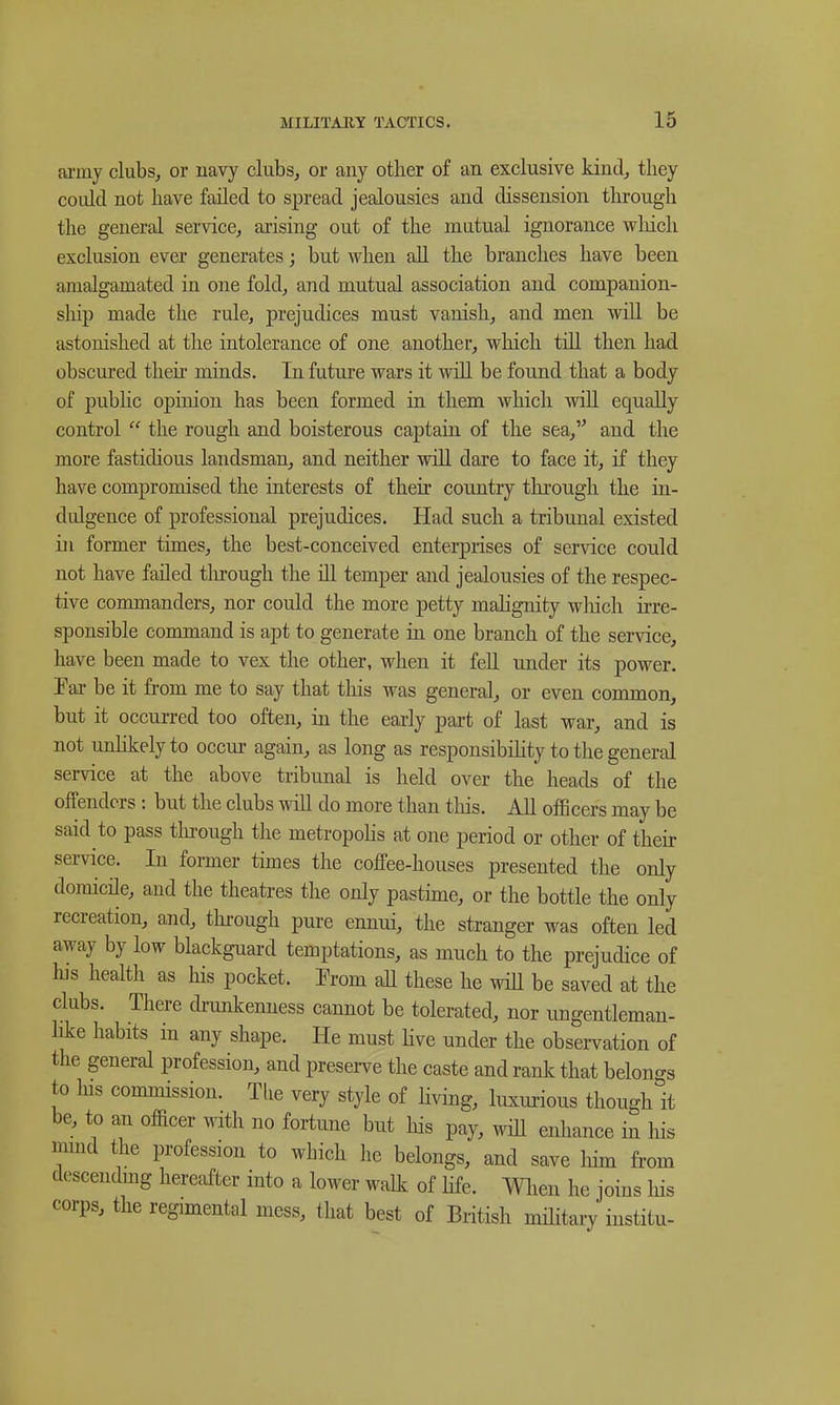 ai'iny clubs, or navy clubs, or any other of an exclusive kind, they could not have failed to spread jealousies and dissension through the general service, arising out of the mutual ignorance wliich exclusion ever generates; but when all the branches have been amalgamated in one fold, and mutual association and companion- ship made the rule, prejudices must vanish, and men will be astonished at the intolerance of one another, which till then had obscured their minds. In future wars it will be found that a body of public opinion has been formed in them which will equally control  the rough and boisterous captain of the sea, and the more fastidious landsman, and neither will dare to face it, if they have compromised the interests of their country through the in- dulgence of professional prejudices. Had such a tribunal existed in former times, the best-conceived enterprises of service could not have failed tln-ough the ill temper and jealousies of the respec- tive commanders, nor could the more petty malignity wliich irre- sponsible command is apt to generate in one branch of the service, have been made to vex the other, when it fell under its power. Fai- be it from me to say that tliis was general, or even common, but it occurred too often, in the early part of last war, and is not unlikely to occui- again, as long as responsibihty to the general service at the above tribunal is held over the heads of the offenders ; but the clubs will do more than tliis. All officers may be said to pass tln-ough the metropohs at one period or other of their service. In former times the coffee-houses presented the only domicile, and the theatres the only pastime, or the bottle the only recreation, and, tln:ough pure ennui, the stranger was often led away by low blackguard temptations, as much to the prejudice of his heahh as his pocket. From all these he will be saved at the clubs. There drunkenness cannot be tolerated, nor ungentleman- like habits in any shape. He must Hve under the obsei-vation of the general profession, and preserve the caste and rank that belono-s to Ins commission. Tlie very style of Hving, luxiu-ious though it be, to a.n officer with no fortime but his pay, will enhance in his mmd the profession to which he belongs, and save him fi-om desceiidmg hereafter into a lower walk of life. When he joins his corps, the regimental mess, that best of British mihtary institu-
