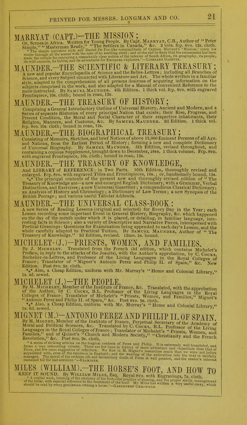 MARRYAT (CAPT.)-THE MISSION; Or Scenes in Africa. Written for Young People. By Capt. Mahuyat, C.B., Author of Peter Simnfe  Mast™ Ready, TheSettlers in Canada, &c. 2 vols. fcp. 8vo. 12s. cloth. Tho simnl.. mrrntive style and Daniel-De-Foc-Iike verisimilitude of Cantain Marryat'a 'Minsion,' carrj- I118 rnnH„r t),r„Zl, -ill'tiic sccnes'with tlic cafie of an ambling steed; and at tlie end lie finds tliat liis amusement lias been Si;S?S^i.rxt^!;i^s^^^ MAUNDER-THE SCIENTIFIC & LITERARY TREASURY; A new and popular Encyclopa;dia of Science and the Belles-Lettres ; including all Branches of Science and every Subject connected with Literature and Art. The whole written in a familiar style adapted to the comprehension of all persons desirous of acquiring information on the subjects comprised in the work, and also adapted for a Manual of convenient Reference to the more instructed. By Samuel Maunder. 4th Edition. 1 thick vol. fcp. 8vo. with engraved Frontispiece, 10s. cloth; bound in roan, 12s. MAUNDER-THE TREASURY OF HISTORY; Comprising a General Introductory Outline of Universal History, Ancient and Modern, and a Series of separate Histories of every principal Nation that exists; their Rise, Progress, and Present Condition, the Moral and Social Character of their respective inhabitants, their Religion, Manners, and Customs, &c. By Samuel Maunder. 2d Edition. 1 thick vol. fcp. 8vo. 10s. cloth; bound in roan, 12s. MAUNDER.-THE BIOGRAPHICAL TREASURY; Consistino- of Memoirs, Sketches, and brief Notices of above 12,000 Eminent Persons of all Age. and Nations, from the Earliest Period of History; forming a new and complete Dictionai-y of Universal Biography. By Samuel Maunder. 5th Edition, revised throughout, and containing a copious Supplement, brought down to December, 1844. 1 thick volume. Fcp. 8vo. with engraved Frontispiece, 10s. cloth; bound in roan, 12s. MAUNDER.-THE TREASURY OF KNOWLEDGE, And LIBRARY of REFERENCE: in Two Parts. 16th Edition, thoroughly revised and enlarged. Fcp. 8vo. with engraved Titles and Frontispieces, 10s.; or, handsomely bound, 12s. *»* The principal contents of the present new and thoroughly revised edition of  The Treasury of Knowledge are—a new and enlarged English Dictionary, with a Grammar, Verbal Distinctions,and Exercises; anew Universal Gazetteer; a compendious Classical Dictionary; an Analysis of History and Chronology ; a Dictionary of Law Terms ; a new Synopsis of the British Peerage; and various useful Tabular Addenda. MAUNDER-THE UNIVERSAL CLASS-BOOK : A new Series of Reading Lessons (original and selected) for Every Day in the Y'ear; each Lesson recording some important Event in General History, Biography, &c. which happened on the day of the month under which it is placed, or detailing, in familiar language, inte- resting facts in Science ; also a variety of Descriptive and Narrative Pieces, interspersed with Poetical Gleanings: Questions for Examination being appended to each day's Lesson, and the whole carefully adapted to Practical Tuition. By Samuel Maunder, Author of  The Treasury of Knowledge. 2d Edition, revised. 12mo. 5s. bound. MICHELET'(J.)-PR1ESTS, WOMEN, AND FAMILIES. By J. MicHELET. Translated from the French (3d edition, which contains Michelet'a Preface, in reply to the attacks of the Jesuits), with the Author's approbation, by C. Cocks Bachelier-es-Lettres, and Professor of the Living Languages in the Royal Colleges of France; Translator of  Mignet's Antonio Perez and Philip II. of Spain. &c Npw Edition. Post 8vo. 9s. cloth. y , . x^cMy *»* Also, a Cheap Edition, uniform with Mr. Murray's Home and Colonial Ldbrarv  Is. 4d. sewed.  MICHELET (J.)-THE PEOPLE. By M. Michelet, Member of the Institute of France, &c. Translated, with the approbation of the Author, b^' C. Cocks, B.L. Professor of the Living Languages in the Roval Colleges of France; Translator of Michelet's Priests, Women, and Families, Mie-net's Antonio PerezandPhihp II. of Spain, &c. Post 8vo. 9s. cloth ^'''it;''. Mignet s *»* Also, a Cheap Edition, uniform with Mr. Murray's  Home and Colonial Librarv » Is. 6d. sewed. ^••j-.u.iy, MIGNET (M.)-ANTONIO PEREZ AND PHILIP II. OF SPAIN ByM.iMiQNET, Member of the Institute of Fi ance, Perpetual Secretary of the ArnHpmv Vf Moral and Political Sciences, &c. Translated by C. Cocks, B.L SsLr of the n^nJ Languages m the Royal Colleges of France ; Translator of Michelet's  Priests Wompn «nH Faraihes, and of Quinet's '^Church and Modern Society,  Christianitfand thp fcon^h Revolution, &c. Post 8vo. 9s. cloth. v^^mibiianity ana the French  a aeries of striking articles on tlie tragieal contests of Perez and Philin T( i= o»t..™„i n* ... forms a very interesting volume There\re few lines in hiltL/o? 2r'''adv L ur'^^T'\\=irsftudrut^^^^^^^^ Perez, and few more suggestive of reflection. We find in M. MlirnEl's re^Pirrl,.'. *i, .  °^ acquainted witli, even 6? the residence in England ; and the wea^ns- of ?h„ „, il„T >'l'i' .'^ =^J^^^^J:^:!^^^'^ feXo7?fref i^teC-t'T. ^S^i^^^L^. MILES (WILLIAM).-THE HORSE'S FOOT, AND HOW TO KEEP IT SOUND By William Miles, Esq. Royal 8vo. with Engravings 7s cloth .hould be re'ad by every gentleman onnmg a horse'.IcilDENL' CHKoNic^^^^^ 