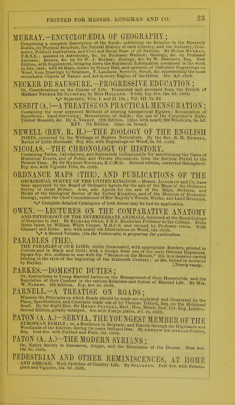 MUMAY.-ENCYCLOPiEDIA OF GEOCxMPHY; Comprising a complete Description of the Earth: exhibiting- its Relation to the Heavenly Bodies, its Physical Structure, the Natural History of each Country, and the Industry, Com- merce, Political Institutions, and Civil and Social State of all Nations. By Hugh JVIuuray, F.R.S.E.: assisted in Astronomy, &c. by Professor Wallace; Geology, &c. by Professor Jameson; Botany, &c. by Sir VV. J. Hooker; Zoology, &c. by W. Swainson, Esq. New Edition, with Supplement, bringing down the Statistical Information contained in the work to Dec. 1843 ; with 82 Maps, di-awn by Sidney Hall, and upwards of 1000 other Engravings on Wood, from Drawings by Swainson, T. Landseer, Sowerby, Strutt, &c. representing the most remarkable Objects of Nature and Art in every Region of the Globe. 8vo. ftjS. cloth. NECKER DE SAUSSURE.-PROGRESSIVE EDUCATION; Or, Considerations on the Course of Life. Translated and abridged from the French of Madame Necker De Saussure, by Miss Holland. 3 vols. fcp. 8vo. 19s. 6d. cloth. *»* Separately, Vols. I. and II. 12s.; Vol. III. 7s. 6d. NESBIT (A. )-A TREATISE ON PRACTICAL MENSURATION; Containing the most approved Methods of drawing Geometrical Figures ; Mensuration of Superficies; Land-Surveying; Mensuration of Solids; the use of the Carpenter's Rule; Timber Measure, &c. By A. Nesbit. 12th Edition. ]2mo. with nearly 300 Woodcuts, 6s. bd. KEY. 7tii Edition. 12mo. 5s. bound. NEWELL (REV. R. H.)-THE ZOOLOGY OF THE ENGLISH POETS, corrected by the Writings of Modern Naturalists. By the Rev. R. H. Newell, Rector of Little Hormead. Fcp. 8vo. with Engravings on Wood, 5s. 6d. cloth. NICOLAS.-THE CHRONOLOGY OE HISTORY. Containing Tables, Calculations, and Statements indispensable for ascertaining the Dates of Historical Events, and of Public and Private Documents, from the Earliest Period to the Present Time. By Sir Harris Nicolas, K.C.M.G. Second edition, corrected throughout. Fcp. 8vo. with Vignette Title, 6s. cloth. ORDNANCE MAPS (THE), AND PUBLICATIONS OF THE GEOLOGICAL SURVEY OF THE UNITED KINGDOM.-Messrs. Longman and Co. have been appointed by the Board of Ordnance Agents for the sale of the Maps of the Ordnance Survey of Great Britain. Also, sole Agents for the sale of the Maps, Sections and Books of the Geological Survey of the United Kingdom, and of the Museum of Economic Geology, under the Chief Commissioner of Her Majesty's Woods, Works, and Land Revenues. *»* Complete detailed Catalogues of both Series may be had on application. OWEN. - LECTURES ON THE COMPARATIVE ANATOMY AND PHYSIOLOGY OF THE INVERTEBRATE ANIMALS, delivered at the Royal College of Surgeons in 1843. By Richard Owen, F.R.S. Hunterian Professor to the Colle'^e From Notes taken by WilUam White Cooper, M.R.C.S. and revised by Professor Owen With Glossary- and Index. 8vo. with nearly 140 Illustrations on Wood, 14s. cloth. *»* A Second Volume, (On the Vertebrata) is preparing for publication. PARABLES (THE). THE PARABLES of OUR LORD, richly illuminated, with appropriate Borders, printed in Colours and in Black and Gold; with a Design from one of the early German Ene-ravers Square fcp. 8vo. uniform m size with the  Sermon on the Mount, 21s. in a massivl carved bindrag in the style of the beginning of the Sixteenth Century ; or 30s. bound in morocco by Hayday. [Nearly ready. PARKES.-DOMESTIC DUTIES; Or, Instructions to Younff Married Ladies on the Management of their Households nnrt fho Regulation of their Conduct in the various Relations aSd Duties of Marrie^Ufe ' By M^^^^^ W. Parkes. 5th Edition. Fcp. 8vo. 9s. cloth a.wcui^iie. oy iwrs. PARNELL.-A TREATISE ON ROADS: Wherein the Principles on which Roads should be made are explained and illustrated bv thp Plans, Specifications, and Contracts made use of by Thomas Telford Fsn nn th« h^i I ■ Road. By the Right Hon. Sir Henry Parnell, Bart., Hon. Memb Inst^av Fn^r^T .^h^'' Second Edition, greatly enlarged. 8vo.with 9 large plater^l Is cloth ^ PATON (A. A.)-SERVIA, THE YOUNGEST MEMBER OF THE EUROPEAN FAMILY ; or, a Residence in Belgrade, and Travels tln^ol^^^ \, Woodlands of the Interior, during the vears 1843 and iS4. i Tw a „,;„ Highlands and Esq. Post8vo. with Portrait anfpilteri2sclo^^^^^ ByANDttEW Archibald Paton, PATON (A. A.)-THE MODERN SYRIANS • ?0s. bU ctoth^^^ Damascus, Aleppo, and the Mountains of the Druses. Post 8vo. ^^PSF^^ ^™ ^'THER REMINISCENCES, AT HOME P^^^aTv^i^iVrid^.^^!^ ^yBvLVANus. Pos't 8vo.\vitM!;lt