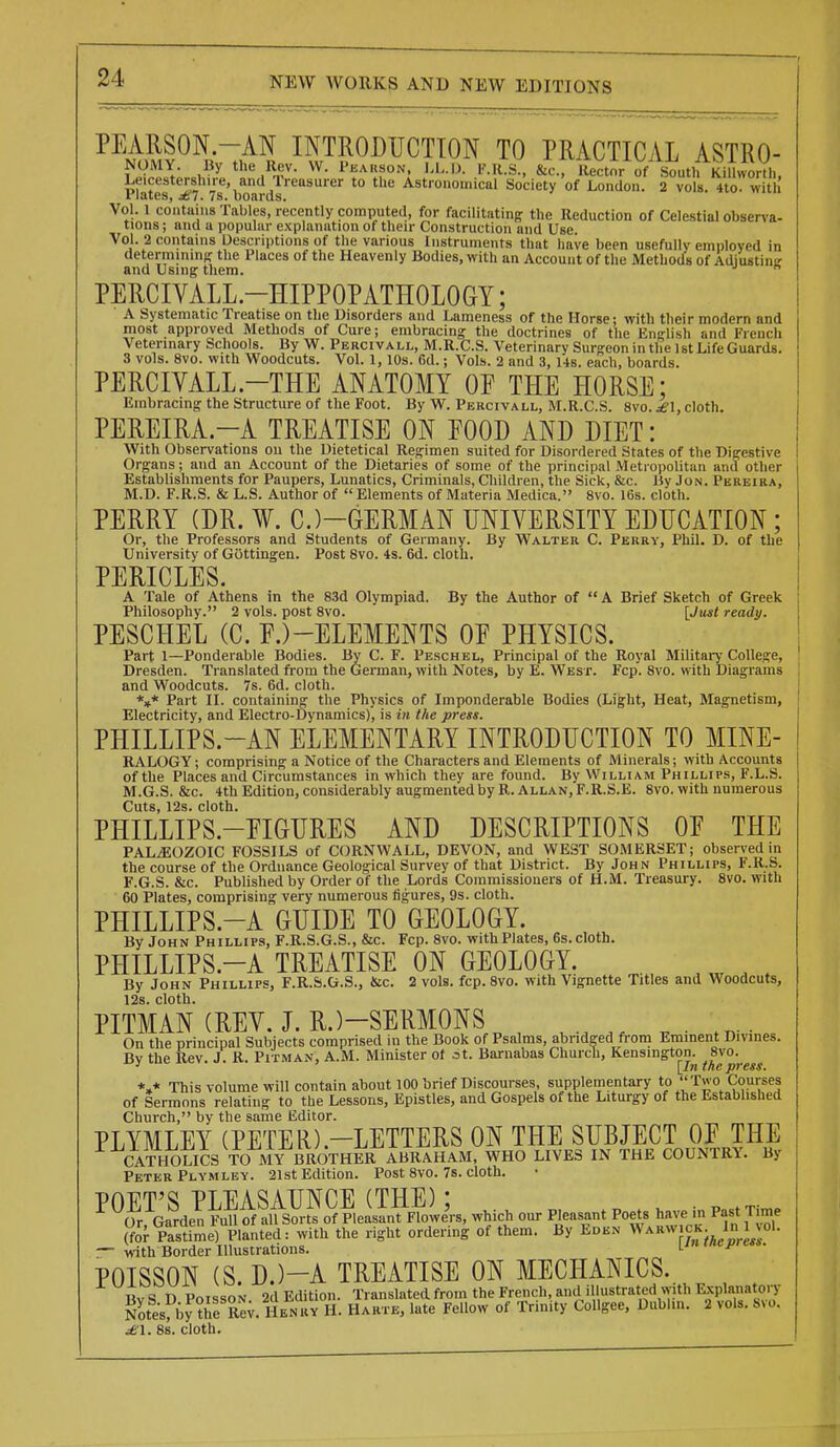 PEARSON.-AN INTKODUCTTON TO PRACTICAL ASTRO- NOMY. By the Rev. W. Pearson. l.L.D. VM.S., &c., Rector of b^uthKiUworVh, Leicestershire, and Treasurer to the Astionoinicul Society of London. 2 vols. 4to wit Plates, ^7. 7s. bonrds. Vol. 1 coiitiiiiis Tables, recently computed, for facilitating the Reduction of Celestial observa- tions ; and a popular explanation of their Construction and Use Vol. 2 contains Descriptions of the various Instruments that have been usefully employed in determining the Places of the Heavenly Bodies, with an Account of the Methods of Adiustine and Using them.  PERCIVALL-HIPPOPATHOLOGY; A Systematic Treatise on the Disorders and Lameness of the Horse; with their modern and most approved Methods of Cure; embracing the doctrines of the English and French Veterinary Schools. By W. Percivall, M.R.C.S. Veterinary Surgeon in the 1st Life Guards. 3 vols. 8vo. with Woodcuts. Vol. 1,10s. 6d.; Vols. 2 and 3, Us. each, boards. PERCIVALL.-THE ANATOMY OF THE HORSE: Embracing the Structure of the Foot. By W. Percivall, M.R.C.S. 8vo. £1, cloth. PEREIRA.-A TREATISE ON FOOD AND DIET: With Observations on the Dietetical Regimen suited for Disordered States of the Digestive Organs; and an Account of the Dietaries of some of the principal Meti opolitan and other Establishments for Paupers, Lunatics, Criminals, Children, the Sick, &c. By Jon. Pbreira, M.D. F.R.S. & L.S. Author of  Elements of Materia Medica. 8vo. 16s. cloth. PERRY (DR. ¥. C.)-GERMAN UNIVERSITY EDUCATION ; Or, the Professors and Students of Germany. By Walter C. Perky, Phil. D. of the University of Gottingen. Post 8vo. 4s. 6d. cloth. PERICLES. A Tale of Athens in the 83d Olympiad. By the Author of A Brief Sketch of Greek Philosophy. 2 vols, post 8vo. [Just ready. PESCHEL (C. F.)-ELEMENTS OF PHYSICS. Part 1—Ponderable Bodies. By C. F. Peschel, Principal of the Royal Militai-y College, Dresden. Translated from the German, with Notes, by E. West. Fcp. 8vo. with Diagrams and Woodcuts. 7s. 6d. cloth. *»* Part IL containing the Physics of Imponderable Bodies (Light, Heat, Magnetism, Electricity, and Electro-Dynamics), is i» the press. PHILLIPS.-AN ELEMENTARY INTRODUCTION TO MINE- RALOGY; comprising a Notice of the Characters and Elements of Minerals; with Accounts of the Places and Circumstances in which they are found. By William Phillips, F.L.S. M.G.S. &c. 4thEdition, considerably augmented by R.Allan, F.R.S.E. 8vo. with numerous Cuts, 12s. cloth. PHILLIPS.-FIGURES AND DESCRIPTIONS OF THE PALEOZOIC FOSSILS of CORNWALL, DEVON, and WEST SOMERSET; observed in the course of the Ordnance Geological Survey of that District. By John Phillips, F.R.S. F.G.S. &c. Published by Order of the Lords Commissioners of H.M. Treasury. 8vo. with 60 Plates, comprising very numerous figures, 9s. cloth. PHILLIPS.-A GUIDE TO GEOLOGY. By John Phillips, F.R.S.G.S., &c. Fcp. 8vo. with Plates, 6s. cloth. PHILLIPS.-A TREATISE ON GEOLOGY. , ^ ^ By John Phillips, F.R.S.G.S., &c. 2 vols. fcp. 8vo. with Vignette Titles and Woodcuts, 12s. cloth. PITMAN (REY. J. R.)-SERMONS On the principal Subjects comprised in the Book of Psalms, abridged fi-om Eminent Divines. By the Rev. J. R. Pitman, A.M. Minister of at. Barnabas Church, Kensington. 8vo. *,* This volume will contain about 100 brief Discourses, supplementary to ''T« o Courses of Sermons relating to the Lessons, Epistles, and Gospels of the Liturgy of the Established Church, by the same Editor. PLYMLEY (PETER).-LETTERS ON THE SUBJECT OF THE CATtK)UCS TO MY BROTHER ABRAHAM, WHO LIVES IN THE COUNTRY. By Peter Plymley. 21st Edition. Post 8vo. 7s. cloth. POET'S PIEASAUNCE (THE)' or Garden Full of all Sorts of Pleasant Flowe'rs, which our Pleasant Poets have in Past Time (for Pastfme) Planted: with the right ordering of them. By Edkn Wakw ck In 1 vol. — with Border Illustrations. \_ln tnepres6. POISSON (S.D.)-A TREATISE ON MECHANICS. Bv S D PoissoN. 2d Edition. Translated from the French, and illustrated with l^planaton^ Sotesfby^he RCT. Henry H. Harte, late Fellow of Trinity Collgee, Dublm. 2 vols. Mo. jei. 8s. cloth.