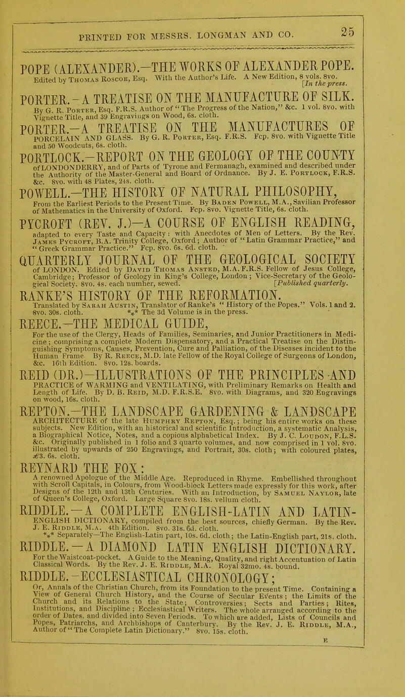 POPE (ALEXANDER).-THE WORKS OF ALEXANDER POPE. Edited by Thomas Roscoe, Esq. With tlie Author's Life. A New Edition, 8 vols. 8vo. PORTER.-A TREATISE ON THE MANUFACTURE OF SILK. By G. R. Pouter, Esq. F.R.S. Author of  The Progress of the Nation, &c. 1 vol. 8vo. with Vi-iiette Title, and 39 Engravings on Wood, 6s. cloth. PORTER.-A TREATISE ON THE MANUFACTURES OF PORCELAIN AND GLASS. By G. R. Porter, Esq. F.R.S. Fcp. 8vo. with Vignette Title and .50 Woodcuts, Cs. cloth. PORTLOCK.-REPORT ON THE GEOLOGY OF THE COUNTY of LONDONDERRY, and of Parts of Tyrone and Fermanagh, examined and described under the Authority of the Master-General and Board of Ordnance. By J. E. Portlock, F.R.S. &c. 8vo. with 48 Plates, 24s. cloth. POWELL.-THE HISTORY OF NATURAL PHILOSOPHY, From the Earliest Periods to the Present Time. By Baden Powell, M.A.,Savilian Professor of Mathematics in the University of Oxford. Fcp. 8vo. Vignette Title, 6s. cloth. PYCROFT (REV. J.)-A COURSE OF ENGLISH READING, adapted to every Taste and Capacity : with Anecdotes of Men of Letters. By the Rev. James Pycroft, B.A. Trinity College, Oxford; Author of Latin Grammar Practice, and  Greek Grammar Practice. Fcp. 8vo. 6s. 6d. cloth. QUARTERLY JOURNAL OF THE GEOLOGICAL SOCIETY of LONDON. Edited by David Thomas Ansted, M.A. F.R.S. Fellow of Jesus College, Cambridge; Professor of Geology in King's College, Loudon ; Vice-Secretary of the Geolo- gical Society. 8vo. 4s. each number, sewed. [Publuhed quarterly. RANKE'S HISTORY OF THE REFORMATION. Translated by Sarah Austin, Translator of Ranke's  History of the Popes. Vols. 1 and 2. Svo. 30s. cloth. *»* The 3d Volume is in the press. REECE.-THE MEDICAL GUIDE, For the use of the Clergy, Heads of Families, Seminaries, and Junior Practitioners in Medi- cine ; comprising a complete Modern Dispensatory, and a Practical Treatise on the Distin- guishing Symptoms, Causes, Prevention, Cure and Palliation, of the Diseases incident to the Human Frame. By R. Reece, M.D. late Fellow of the Royal College of Surgeons of London, &c. 16ih Edition. 8vo. 12s. boards. REID (DR.)-ILLUSTRATIONS OF THE PRINCIPLES AND PRACTICE of WARMING and VENTILATING, with Preliminary Remarks on Health and Length of Life. By D. B. Reid, M.D. F.R.S.E. 8vo. with Diagrams, and 320 Engravings on wood, 16s. cloth. REPTON.-THE LANDSCAPE GARDENING & LANDSCAPE ARCHITECTURE of the late Humphry Repton, Esq.; being his entire works on these subjects. New Edition, with an historical and scientific Introduction, a systematic Analysis, a Biographical Notice, Notes, and a copious alphabetical Index. By J. C. Loudon, F.L.S. &c. Originally published in 1 folio and 3 quarto volumes, and now comprised in 1 vol. Svo. illustrated by upwards of 250 Engravings, and Portrait, 30s. cloth; with coloured plates, ^'3. 6s. cloth. REYNARD THE FOX: A renowned Apologue of the Middle Age. Reproduced in Rhyme. Embellished throughout with Scroll Capitals, in Colours, from Wood-block Letters made expressly for this work, after Designs of the 12th and I3th Centuries. With an Introduction, by Samuel Naylor, late of Queen's College, Oxford. Large Square 8vo. 18s. vellum cloth. RIDDLE.-A COMPLETE ENGLISH-LATIN AND LATIN- ENGLISH DICTIONARY, compiled from the best sources, chiefly German. By the Rev. J. E. Riddle, M.A. 4th Edition. 8vo. 31s. 6d. cloth. *»* Separately—The English-Latin part, 10s. 6d. cloth ; the Latin-English part, 21s. cloth. RIDDLE. - A DIAMOND LATIN ENGLISH DICTIONARY. For themistcoat-pocket. A Guide to the Meaning, Quality, and right Accentuation of Latin Classical Words. By the Rev. J. E. Riddle, M.A. Royal 32mo. 4s. bound. RIDDLE. -ECCLESIASTICAL CHRONOLOGY; Or, Annals of the Christian Church, fi'om its Foundation to the present Time. Containing a View of General Church History, and the Course of Secular Events ; the Limits of the Church and its Relations to the State; Controversies; Sects and Parties; Rites, Institutions, and Discipline; Ecclesiastical Writers. The whole arranged according to the order of Dates, and divided into Seven Periods. To which are added, Lists of Councils and Popes, Patriarchs, and Archbishops of Canterbury. By the Rev. J. E. Riddle, M.A., Author of  The Complete Latin Dictioiiai-y. 8vo. 15s. cloth.