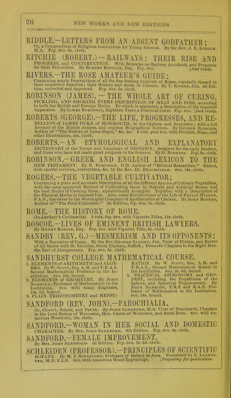 -..1 MHyl RIDDLE.-LETTERS EROM AN ABSENT GODFATHER- Or, a Coinpeiulhiin of Religious Instruction for Younir Persons M.A. Fcp. 8vo. 6s. cloth. RITCHIE By the llev. J. li, Kiddlb, (ROBERT. )-RAILVmS: THEIR RISE AND PROGRliSS, and CONSTRUCTION. With Remarks on Railway Accidents, and Proposals for their Prevention. By Robert Ritchie, Esq. Fcp. 8vo. [Jimt ready RIVERS.-THE ROSE AMATEUR'S GUIDE; Contamino- ample Descriptions of all the line leading vnrietics of Roses, regularly classed in their respective Families ; their History and mode of Culture. By T. Rivers, Jun. 3d Edi- tion, corrected and improved. Fcp. 8vo. Cs. cloth. ROBINSON (JAMES).-THE WHOLE ART OF CURING PICKLING, AND SMOKING EVERY DESCRIPTION OF iMLEAT AND FISH, according to both the British and Foreign Modes. To which is appended, a Description of the requisite Apparatus. By Jamks Robinson, Eighteen Years a Practical Curer. Fcp. 8vo. [Just ready. ROBERTS (GEORGE).-THE LIFE, PROGRESSES, AND Re- bellion of JAMES DUKE of MONMOUTH, to his Capture and Execution ; with a full Account of the Bloody Assizes, and copious Biographical Notices. By George Roberts, Author of '' The History of Lyme Regis, &c. &c. 2 vols, post Svo. with Portrait, Maps, and other Illustrations, 21s. cloth. ROBERTS.-AN ETYMOLOGICAL AND EXPLANATORY DICTIONARY of the Terms and Language of GEOLOGY; designed for the early Student, and those who have not made great progress in the Science. By G. Roberts. Fcp. 6s. cloth. ROBINSON.-GREEK AND ENGLISH LEXICON TO THE NEW TESTAMENT. By E. Robinson, D.D. Author of « Biblical Researches. Edited, with careful revision, corrections, &c. by the Rev. Dr. Bloomfield. Svo. 18s. cloth. ROGERS.-THE VEGETABLE CULTIVATOR; Containing a plain and accurate Description of all thedifferent Species of Culinary Vegetables, with the most approved Method of Cultivating them by Natural and Artificial Means and the best Modes of Cooking them ; alphabetically arranged. Together with a Description of the Physical Herbs in General Use. Also, some Recollections of the Life of Phili p Miller, F.A.S., Gardener to the Worshipful Company of Apothecaries at Chelsea. By John Rogers, Author of  The Fruit Cultivator. 2d Edition, fcp. Svo. 7s. cloth. ROME.-THE HISTORY OF ROME. (InXarduer's Cyclopaidia). 2 vols. fcp. 8vo. with Vignette Titles, 12s. cloth. ROSCOE.-LIVES OF EMINENT BRITISH LAWYERS. By Henry Roscoe, Esq. Fcp. Svo. with Vignette Title, 6s. cloth. SANDBY (REV. G.)-MESMERISM AND ITS OPPONENTS: With a Narrative of Cases. By the Rev George Sandby, Jun. Vicar of Flixton, and Rector of All Saints with St. Nicholas, South Elmham, Suffolk; Domestic Chaplain to the Right Hon. the Earl of Abergavenny. Fcp. Svo. 6s. cloth. SANDHURST COLLEGE MATPIEMATICAL COURSE. 1. ELEMENTS of ARITHMETIC and ALGE- BRA. By W. ScoTT,Esq. A.M. and F.R.A.S. Second Mathematical Professor in the In- stitution. Svo. 16s. bound. 2. ELEMENTS of GEOMETRY. By John Narrien, Professor of Mathematics in the Institution. Svo. with many diagrams, 10s. 6d. bound. 3. PLAIN TRIGONOMETRY and MENSU- R.4TI0N. By W. Scott, Esq. A.M. and F.R.A.S., Second Mathematical Master in the Institution. Svo. 9s. 6d. bound. 5. PRACTICAL ASTRONOMY and GEO- DESY, including the Projettions of the Sphere, and Spherical Trigonometiy. By John Narrien, F.R.S and R.A.S. Pro- fessor of Mathematics in the Institution. Svo. 14s. bound. SANDFORD (REV. JOHN).-PAROCHIALIA, Or, Church, School, and Parish. By John Sandford, M.A. Vicar of Dunchurch, Chaplain to the Lord Bishop of Worcester, Hon. Canon of Worcester, and Rural Dean. Svo. with nu- merous Woodcuts, 16s. cloth. SANDFORD.-WOMAN IN HER SOCIAL AND DOMESTIC CHARACTER. By Mrs. John Sandford. 6th Editiou. Fcp. Svo. 6s. cloth. SANDFORD.-FEMALE IMPROVEMENT. By Mrs. John Sandford. 2d Edition. Fcp. Svo. 7s. 6d. cloth. SCHLEIDEN (PROFESSOR).-PRINCIPLES OF SCIENTIFIC BOTANY Bv M. J. Schleiuen, Professor of Botany at Jena. Translated by h. Lankks- TER, M.D. F.L.S. SVO. with numerous Wood Engravings. [Preparing for publicatton.