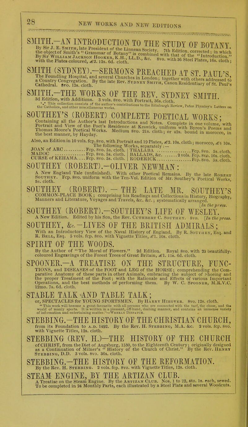 SMITI-I.-AN INTRODUCTION TO THE STUDY OF BOTANY By Sir William Jackson Hooker, K A fLL!u &c^ Introductioa. with the Plates coloured, £2. I2s. 6d. cloth. '^s. cloth; SMITH (SYDNEY).-SERMONS PREACHED AT ST PATTT'^ The Foundling Hospital, and several Churches in London; ti^tlir with StL'rs addressed tji iary of St. Paul's SMITH -THE WORKS OF THE REV. SYDNEY SMITH 3d Edition, with Additions. 3 vols. 8vo. with Portrait, .368. cloth •-'-l'-l J- a -i-X. •.• This collection consists of the author's contributions to thii Frlinh.,r»l, 7}i!.:„- t) . m the Catholics, and other miscellaneous works. 'ns to the l.dmburgh Renew, Peter Plymlejr's Letters on SOUTHEY'S (ROBERT) COMPLETE POETICAL WORKS' STes^lTe^ KSa^^^- ''''''''' '^^^'^^ ^^s-tu^nTrn^l?.;?^.^^;! Also, an Edition in 10 vols. fcp. 8vo. with Portrait and 19 Plates, £2. lOs. cloth: morocco £ \ lOs T^.xT , .T,^ ^ The foUowing Works, separately : — JOAN of ARC Fcp. Svo. 5s. cloth  MADOC Fcp. Svo. 5s. cloth CURSE of KEHAMA.... Fcp. Svo. 5s. cloth. THALABA Fcp. Svo. 5s. cloth. BALLADS, &c 2 vols. Fcp. Svo. 10s. cloth. RODERICK Fcp. Svo. 5s. cloth: SOUTHEY (ROBERT).-OLIVER NEWMAN: A New England Tale (unfinished). With other Poetical Remains. By the late Robert SouTHEY. Fcp. Svo. uniform with the Ten-Vol. Edition of Mr. Southey's Poetical Works 5s. cloth. * SOUTHEY (ROBERT). - THE LATE MR. SOUTHEY'S COMMON-PLACE BOOK ; comprisinff his Readings and Collections in History, Bioinaphv Manners and Literature, Voyages and Travels, &c. &c.; systematically arranged. [In the press. SOUTHEY (ROBERT).-SOUTHEY'S LIFE OF WESLEY. A New Edition. Edited by his Son, the Rev. Cuthbert C. Southey. Svo. [In the press. SOUTHEY, &c. -LIVES OF THE BRITISH ADMIRALS; With an Introductory View of the Naval History of England. By R. Southev, Esq. and R. Bell, Esq. 5 vols. fcp. Svo. with Vignette Titles, £\. 10s. cloth. SPIRIT OF THE WOODS. By the Author of The Moral of Flowers. 2d Edition. Royal Svo. with 23 beautifully- coloured Engravings of the Forest Trees of Great Britain, lis. 6d. cloth. SPOONER.-A TREATISE ON THE STRUCTURE, FUNC- TIONS, and DISEASES of the FOOT and LEG of the HORSE; comprehending the Com- parative Anatomy of these parts in other Animals, embracing the subject of .'hoeing and the proper Treatment of the Foot; with the Rationale and Effects of various Important Operations, and the best methods of performing them. By W. C. Spooner, M.R.V.C. 12mo. 7s. 6d. cloth. STABLE TALK -AND TABLE TALK; or, SPECTACLES for YOUNG SPORTSMEN. By Harry Hiijover. Svo. 12s. cloth.  Tliis work, will become a great favourite with all persons who ore connected with the turf, the chnse, and tha world of manly sports. It is written in a pleasant, off-hand, diishing manner, and contains an immense Tariety of information and entertaining matter.-^Weekly Dispatch. STEBBING.-THE HISTORY OF THE CHRISTIAN CHURCH, from its Foundation to a.d. 1492. By the Rev. H. Stebbing, M.A. &c. 2 vols. fcp. Svo. with Vignette Titles, 12s. cloth. STEBBING (REV. H.)-THE HISTORY OF THE CHURCH of CHRIST, from the Diet of Augsburg, 1530, to the Eighteenth Century; originally designed as a Continuation of Milner's History of the Church of Christ. By the Rev. Hknrt Stebbing, D.D. 3 vols. Svo. 36s. cloth. STEBBING.-THE HISTORY OF THE REFORMATION. By the Rev. H. Stebbing. 2 vols. fcp. Svo. with Vignette Titles, I2s. cloth. STEAM ENGINE, BY THE ARTIZAN CLUB. A Treatise on the Steam Engine. By the Artizan Club. Nos. 1 to 22, 4to. Is. each, sewed. To be completed in 24 Montlily Parts, each illustrated by a Steel Plate and several Woodcuts.