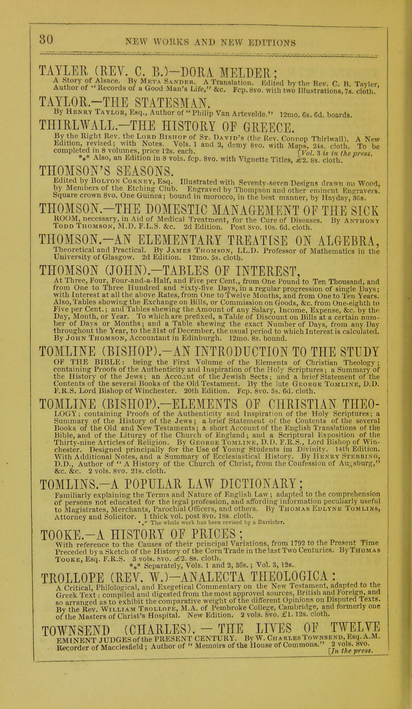 TAYLER (MV. C. B.)-DORA MELDER; A Story of Alsace. Hy Mkta Sander. A Tninslntion. Kditfid by tlin Rev. C. » Tavler Author of  Records ot a Good Man's Life, &c. Fcp. 8vo. with two Illustrations, 78. cloth. TAYLOR-THE STATESMAN. By Henry Taylor, Ksq., Author of I'liilip Van Artcvelde. ]2mo. 6s. Gd. boards. THIRLWALL.-THE HISTORY OF GREECE. By the Right Rev. the Loud Bishop of St. David's (the Ki-v. Connop Thirlwall). A New Edition revised; with Notes. Vols. 1 and 2, demy 8vo. with Maps, 24s. cloth. To be completed in 8 volumes price 12s. each. Vol. 3 i.v m thepre«s. *»* Also, an Edition in 8 vols. fcp. 8vo. with Vignette Titles, 2. 8s. cloth. THOMSON'S SEASONS. Edited by Bolton Corney, Esq. Illustrated with .Seventv-seven Designs dra^vl1 ou Wood, by Members of the Etching Club. Engraved by Tliompsbn and other eminent Ensravers! Square crown 8vo. One Guinea; bound in morocco, in the best manner, by Hayday, 30s. THOMSON.-THE DOMESTIC MANAGEMENT OF THE SICK ROOM, necessary, in Aid of Medical Treatment, for the Cure of Diseases. By Anthony Todd Thomson, M.D. F.L.S. &c. 2d Edition. Post 8vo. lOs. 6d. cloth. THOMSON.-AN ELEMENTARY TREATCSE ON ALGEBRA, Theoretical and Practical. By James Thomson, LL.D. Professor of Mathematics in the University of Glasgow. 2d Edition. 12mo. 5s. cloth. THOMSON aOHN).-TABLES OF INTEREST, At Three, Four, Four-and-a-Half, and Five per Cent., from One Found to Ten Thousand, and from One to Three Hundred and .^ixty-five Days, in a regular progression of single Days; with Interest at all the above Rates, from One to Twelve Months, and from One to Ten Years. Also, Tables showing the Exchange on Bills, or Commission on Goods, &c. from One-eighth to Five per Cent.; and Tables shewing the Amount of any Salary, Income, Expense, &c. by thf: Day, Month, or Year. To which are prefixed, a Table of Discount on Bills at a certain num- ber of Days or Months; and a Table shewing the exact Number of Days, from any Day throughout the Year, to the 31st of December, the usual period to which Interest is calculated. By John Thomson, Accountant in Efiinburgh. l2mo. 8s. bound. TOMLINE (BISHOP).-AN INTRODUCTION TO THE STUDY OF THE BIBLE: being the First Volume of the Elements of Christian Theology; containing Proofs of the Authenticity and Inspiration of the Holy Scriptures; a Summary of the History of the Jews; an Acco.;nt of the Jewish Sects; and a brief Statement of the Contents of the several Books of the Old Testament. By the late George Tomline, D.D. F.R.S. Lord Bishop of Winchester. 20th Edition. Fcp. 8vo. 5s. 6d. cloth. TOMLINE (BISHOP).-ELEMENTS OF CHRISTIAN THEO- LOGY'; containing Proofs of the Authenticity and Inspiration of the Holy Scriptures; a Summary of the History of the Jews ; a brief Statement of the Contents of the several Books of the Old and New Testaments; a short Account of the English Translations of the Bible, and of the Liturgy of the Church of England ; and a Scriptural Exposition of the • Thirty-nine Articles of Religion. By George Tomline, D.D. F.R.S., Lord Bishop of Win- chester. Designed principally for the Use of Young Students im Divinity. 14th Edition. With Additional Notes, and a Summary of Ecclesiastical History. By Henry Stebbing, D.D., Author of  A History of the Church of Christ, from the Confession of Au:,sburg, &c. &c. 2 vols. 8vo. 21s. cloth. TOMLINS.-A POPULAR LAW DICTIONARY; Familiarly explaining the Terms and Nature of English Law; adapted to the comprehension of persons not educated for the legal profession, and affording information peculiarly useful to Magistrates, Merchants, Parochial Oflicers, and others. By Thomas Edlyne Tomlins, Attorriey and Solicitor. 1 thick vol. post 8vo. ISs. cloth. The whole work has been revised by a Barrister. TOOKE.-A HISTORY OF PRICES ; With reference to the Causes of their principal Variations, from 1792 to the Present Time Preceded by a Sketch of the History of the Corn Trade in the last Two Centuries. By Thomas Tooke, Esq. F.R.S. 3 vols. &vo. .^'2. 8s. cloth. *»* Separately, Vols. 1 and 2, 36s.; Vol. 3, 12s. TROLLOPE (REV. WJ-ANALECTA THEOLOGICA : A Critical, Philological, and Exegetical Commentary on the New Testament, adapted to the Greek Text • compiled and digested from the most approved sources, British and Foreign, and so arrano-ed as to exhibit the comparative weight of the diflerent Opinions on Disputed Texts. By the Rev. William Trollope, M.A. of Pembroke College, Cambridge, and formeHy one of the Masters of Christ's Hospital. New Edition. 2 vols. 8vo. £1.12s. cloth. TOWNSEND (CHARLES). - THE LIVES OF TWELVE EMINENT JUDGESof the PRESENT CENTURY. By W. CharlesTownsend, Esq.A.M. Recorder of Macclesfield; Author of  Memoirs of the House of Commons. J^vob.^Svo^
