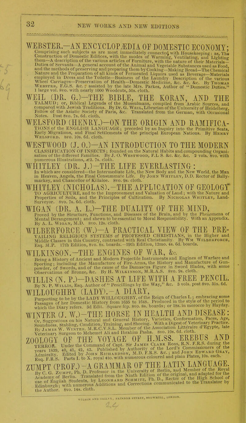 1)0 WEBSTER.-AN ENCYCLOPi^DIA OP DOMESTIC ECONOMY CoinpnsMis such subjects as lire most nmnediately connected with Housekeepini?: as, TI Construction of Domestic Eililices, witli tlie modes of Warming, Ventilating, and Llirhtiiiff tliem—A description of the various articles of Furniture, with the nature of their Materials— Duties of Servants—A preneral account of the Animal and Vef^etable Substances used as Food and themethodsof preserving and preparing tliem by Cookinff—Making: Hread—The Chemical Nature and tlie Preparation of all kinds of Fermented Liquors used as ISeverage—Materials eni))loyed in Dress and tlie Toilette—Business of the Laundry Description of the various Wheel Carriages—Preservation of Health—Domestic Medicine, &c. &c. &c. Hy Thomas WiiusTiiii, F.G.S. &c.; assisted by the late Mrs. Parkes, Author of Domestic Duties. 1 large vol. 8vo. with nearly 1000 Woodcuts, 50s. cloth. ¥EIL (DR. G.)-THE BIBLE, THE KORAN, AND THE TALMUD; or, Biblical Legends of the Mussulmans, compiled from Arabic Sources, and C(mipare/l with Jewish Traditions. By Dr. G. Wei l. Librarian of the University of Heidelberg, Fellow of the Asiatic Society of Pans, &c. Translated from the German, with Occasional Notes. Post 8vo. 7s. 6d. cloth, WELSFORD (HENRY.)-ON THE ORIGIN AND RAMIEICA- TIONS of the ENGLISH LANGUAGE; preceded by an Inquiry into the Primitive Seats, Early Migrations, and Final Settlements of the principal European Nations. By Henry Welsfokd. &vo. 10s. 6d. cloth. WESTWOOD (J. 0.)-AN INTRODUCTION TO THE MODERN CLASSIFICATION OF INSECTS ; founded on the Natural Habits and compounding Organi- sation of the different Families. By J. O. Westwood, F.L S. &c. &c. &c. 2 vols. 8vo. with numerous Illustrations, £2. 7s. cloth. WHITLEY (DR. J.)-THE LIEE EVERLASTING: In which are considered—the Intermediate Life, the New Body and the New World, the Man in Heaven, Angels, the Final Consummate Life. By John Whitley, D.D. Rector of Bally- mackey, and Chancellor of Killaloe. 8vo. 9s. cloth. WHITLEY (NICHOLAS).-THE APPLICATION OE GEOLOGT TO AGRICULTURE, and to the Improvement and Valuation of Land; with the Nature and Properties of Soils, and the Principles of Cultivation. By Nicholas Whitley, Land- Surveyor. 8vo. 7s. 6d. cloth. WIGAN (DR. A. L.)-THE DUALITY OF THE MIND, Proved by the Structure, Functions, and Diseases of the Brain, and by the Phenomena of Mental Derangement; and shewn to be essential to Moral Responsibility. With an Appendix. By A. L. WiQAN, M.D. 8vo. 12s. cloth. WILBERFORCE (AY.)-A PRACTICAL YIEW OF THE PRE- VAILING RELIGIOUS SYSTEMS of PROFESSED CHRISTIANS, in the Higher and Middle Classes in this Country, contrasted with Real Christianity. By Wm Wilbeiiforce, Esq. M.P. 17th Edition, 8vo. 8s. boards.-19th Edition, 12nio. 4s. 6d. boards. WILKINSON.-THE ENGINES OF WAR, &c. Beino- a History of Ancient and Modern Projectile Instruments and Engines of Warfare and Sporfing- including the Manufacture of Fire-Arins, the History and Manufacture of Gun- powder of Swords, and of tlie cause of the Damascus Figure in Sword Blades, with some Observations of Bronze, &c. By H. Wilkinson, M.R.A.S. 8vo. 9s. cloth. WILLIS (N. P.)-DASHES AT LIFE WITH A FREE PENCIL. By N P. Willis, Esq. Author of  Pencillings by the Way, &c. 3 vols, post 8vo. 3Is. 6d. WILLOUGHBY (LADY). -A DIARY, Purporting to be by the LADY WILLOUGHBY, of the Reign of Charles I.; embracing some Passages of her Domestic History from 1635 to 1648. Produced in the style of the period to which the Diary refers. 3d Edit. Square fcp. 8vo. 8s. boards; or 18s. in morocco by Hayday. WINTER (J. W.)-THE HORSE IN HEALTH AND DISEASE : Or Suggestions on his Natural and General History, Varieties, Conformation, Paces, Age, SomSs Stabling, Condition, Training, and Shoeing. With a Diges of Vetennary Practice. Bv JaIIi fs W. W^^^^ M.R.C.V.S.L. Member of the Association Littdraire d'Egypte, late Veterinarv Surgeon to Mehemet Ali and Ibrahim Pasha. 8vo. 10s. 6d. cloth. ZOOLOGY OF THE VOYAGE OF H.M.SS. EREBUS AND fERROR Under the CommancVofCapt. Sir James Clark Ross, R N. F.R.S during the veais 1S39 40, 41, 42, 43. Published by Authority of the Lord's Commissioners of the Admiralty Edited by John Richard.son, M.D. F.R.S. ^''f i^rh ' Esq F R S. Parts I. to X. royal 4to. with numerous coloured and plain Plates, 10s. each. yiTMPT CPROF ) - A GRAMMAR OF THE LATIN LANGUAGE. ^^BvC G Zo^HT PI . D. PiSS n tTie ^liVelsity of Berlin, and Member of the Royal fLd^n^^of Z^iV 'mnslated from the Ninth Editum o/ %°[;f.'„«;'tr\ri^. ^ S l ^o/^^^ ^Siii^S'^X^^-^^Ss^n/^^^^ the Author. 8vo. 14s. cloth. WILSUK AND UUILVV , 5KINNEK 61E11ET, SNOWHILL, LONUU.S.