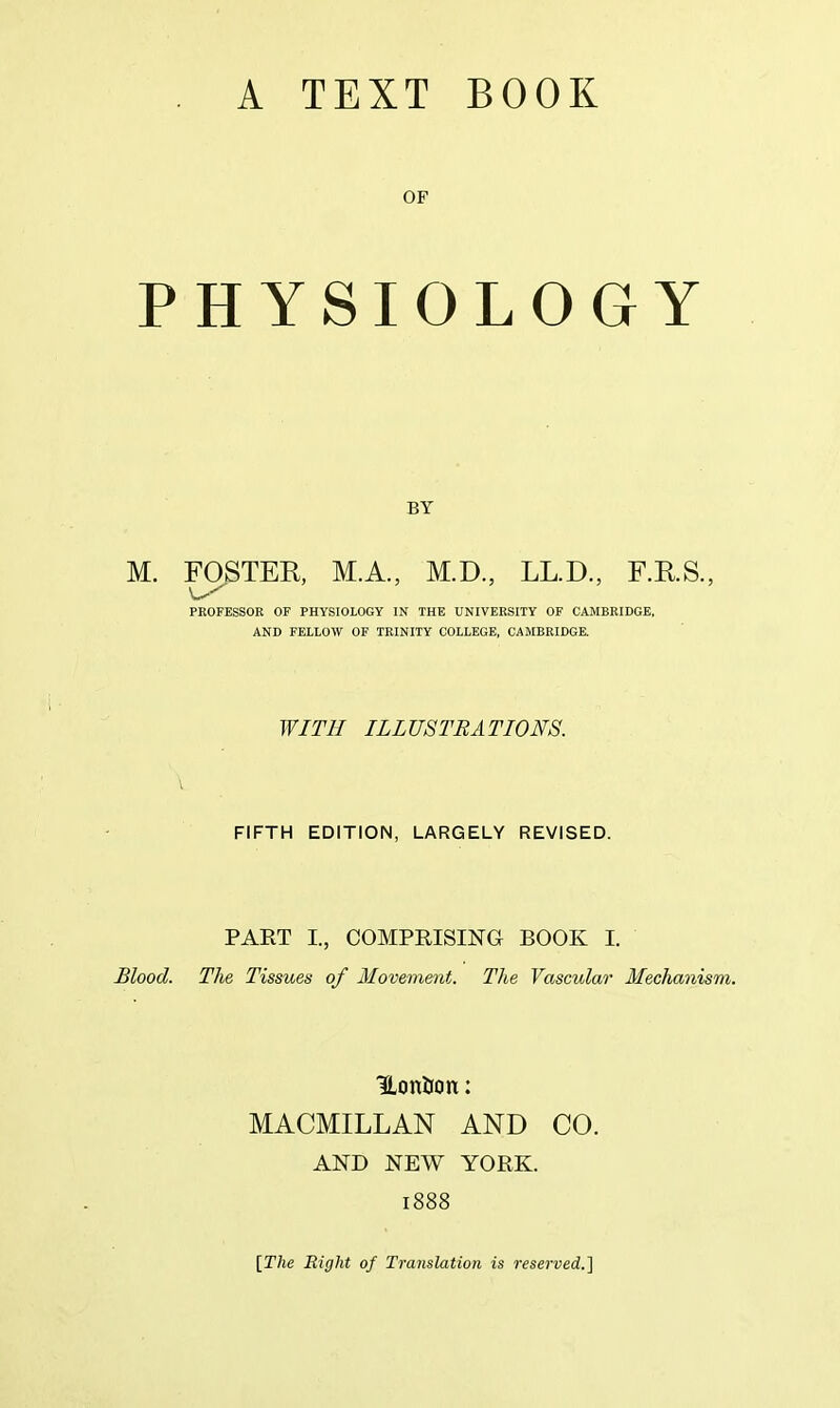 OF PHYSIOLOGY BY M. FOSTER, M.A., M.D., LL.D., F.RS., PROFESSOR OF PHYSIOLOGY IN THE UNIVERSITY OF CAMBRIDGE, AND FELLOW OF TEINIIY COLLEGE, CAMBRIDGE, WITH ILLUSTRATIONS. FIFTH EDITION, LARGELY REVISED. PART I., COMPRISING BOOK I. Blood. TJie Tissues of Movement. The Vascular Mechanism. UonUon: MACMILLAN AND CO. AND NEW YORK. 1888 [The Right of Translation is reserved.']