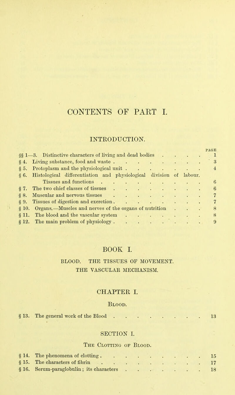 CONTENTS OF PAET 1. INTRODUCTION. PAGE §§ 1—3. Distinctive characters of living and dead bodies .... 1 § 4. Living substance, food and waste . . . . . . . . ' 3 § 5. Protoplasm and the physiological unit ....... 4 § 6. Histological differentiation and physiological division of labour. Tissues and functions ......... 6 § 7. The two chief classes of tissues 6 § 8. Muscular and nervous tissues ........ 7 § 9. Tissues of digestion and excretion ........ 7 § 10. Organs.—Muscles and nerves of the organs of nutrition ... 8 § 11. The blood and the vascular system ....... 8 § 12. The main problem of physiology 9 BOOK I. BLOOD. THE TISSUES OF MOVEMENT. THE VASCULAE MECHANISM. CHAPTER I. Blood. § 13. The general work of the Blood 13 SECTION I. The Clotting op Blood. § 14. The phenomena of clotting 15 § 15. The characters of fibrin 17 § 16. Serum-paraglobuliu; its characters 18