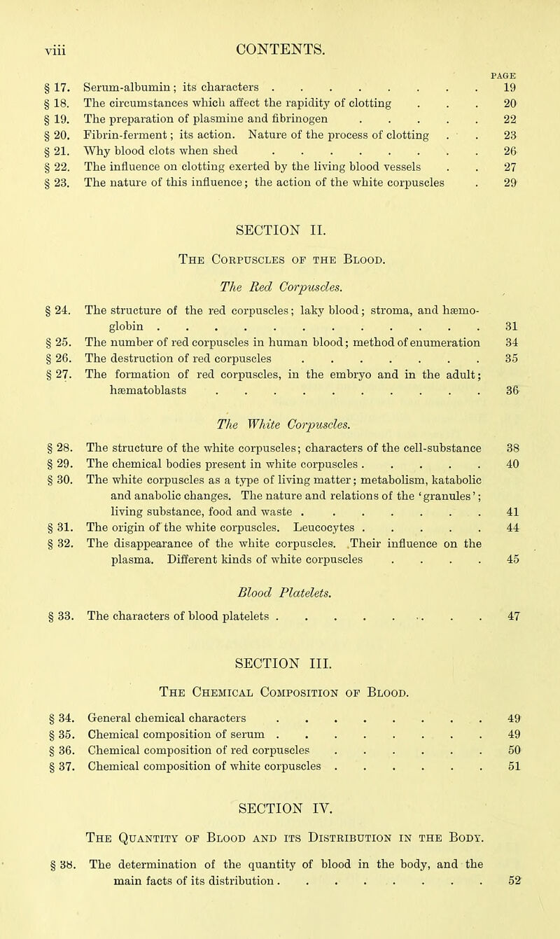 PAGE § 17. Serum-albumiu; its characters ........ 19 § 18. The circumstances which affect the rapidity of clotting ... 20 § 19. The preparation of plasmine and fibrinogen ..... 22 § 20. Fibrin-ferment; its action. Nature of tlie process of clotting . ■ . 23 § 21. Why blood clots when shed 26 § 22. The influence on clotting exerted by the living blood vessels . . 27 § 23. The nature of this influence; the action of the white corpuscles . 29 SECTION II. The Corpuscles op the Blood. The Red Corpuscles. § 24. The structure of the red corpuscles; laky blood; stroma, and hsemo- globin ............ 31 § 25. The number of red corpuscles in human blood; method of enumeration 34 § 26. The destruction of red corpuscles ....... 35 § 27. The formation of red corjpuseles, in the embryo and in the adult; hasmatoblasts .......... 36 The White Corpuscles. § 28. The structure of the white corpuscles; characters of the cell-substance 38 § 29. The chemical bodies present in white corpuscles 40 § 30. The white corpuscles as a type of living matter; metabolism, katabolic and anabolic changes. The nature and relations of the 'granules'; living substance, food and waste . ...... 41 § 31. The origin of the white corpuscles. Leucocytes ..... 44 § 32. The disappearance of the white corpuscles. Their influence on the plasma. Different kinds of white corpuscles .... 45 Blood Platelets. § 33. The characters of blood platelets 47 SECTION III. The Chemical Composition op Blood. § 34. General chemical characters 49 § 35. Chemical composition of serum ........ 49 § 36. Chemical composition of red corpuscles 50 § 37. Chemical composition of white corpuscles ...... 51 SECTION IV. The Quantity op Blood and its Distribution in the Body. § 38. The determination of the quantity of blood in the body, and the main facts of its distribution. , . . . . . . 52