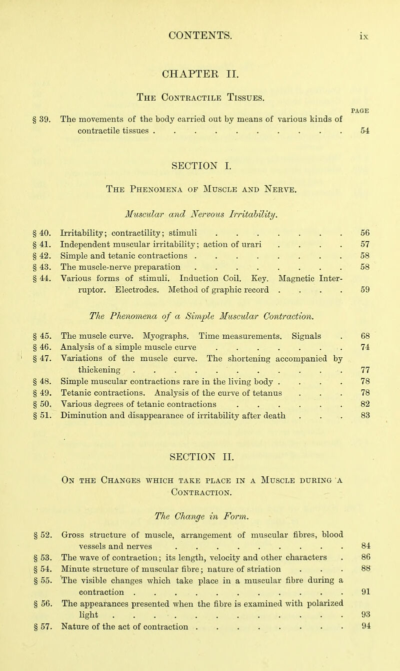 CHAPTER II. The Contractile Tissues. PAGE § 39. The movements of the body carried out by means of various kinds of contractile tissues .......... 54 SECTION I. The Phenomena of Muscle and Nerve. Muscular and JVervoics Irritability. § 40. IrritabiHty; contractility; stimuli 56 §41. Independent muscular irritability; action of urari .... 57 § 42. Simple and tetanic contractions 58 § 43. The muscle-nerve preparation ........ 58 § 44. Various forms of stimuli. Induction Coil. Key. Blagnetic Inter- ruptor. Electrodes. Method of graphic record .... 59 The Phenomena of a Simple Muscular Contraction. § 45. The muscle curve. Myographs. Time measurements. Signals . 68 § 46. Analysis of a simple muscle curve ....... 74 § 47. Valuations of the muscle curve. The shortening accompanied by thickening ........... 77 § 48. Simple muscular contractions rare in the living body .... 78 § 49. Tetanic contractions. Analysis of the curve of tetanus ... 78 § 50. Various degrees of tetanic contractions 82 § 51. Diminution and disappearance of irritability after death ... 83 SECTION II. On the Changes which take place in a Muscle during a Contraction. The Change in Form. § 52. Gross structure of muscle, arrangement of muscular fibres, blood vessels and nerves ......... 84 § 53. The wave of contraction; its length, velocity and other characters . 86 § 54. Minute structure of muscular fibre; nature of striation ... 88 § 55. The visible changes which take place in a muscular fibre during a contraction ........... 91 § 56. The appearances presented when the fibre is examined with polarized light 93 § 57. Nature of the act of contraction 94