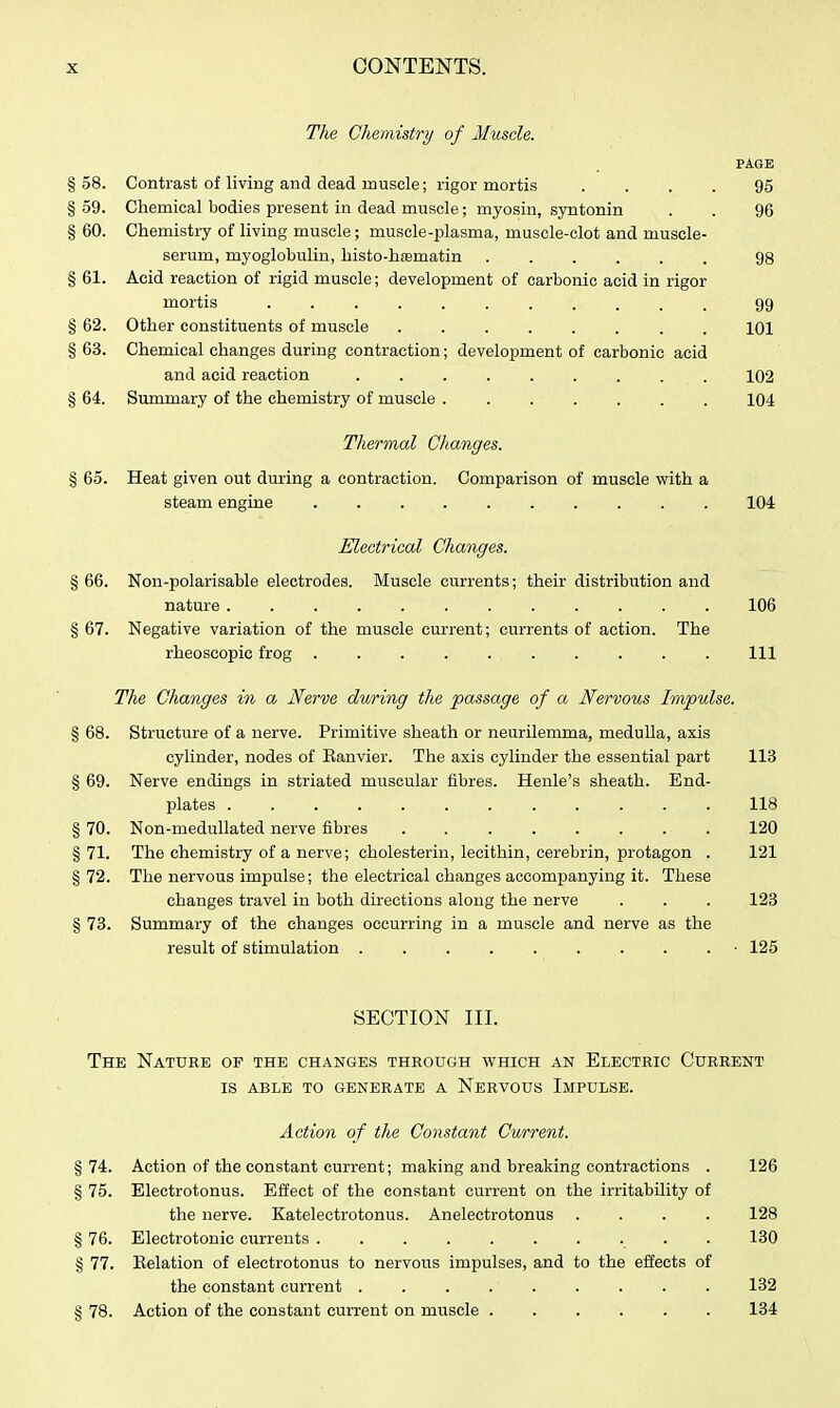 The Chemistry of Muscle. PAGE §58. Contrast of living and dead muscle; rigor mortis .... 95 § 59. Chemical bodies present in dead muscle; myosin, syntonin . . 96 § 60. Chemistry of living muscle; muscle-plasma, musele-clot and muscle- serum, myoglobulin, histo-hasmatin ...... 98 § 61. Acid reaction of rigid muscle; development of carbonic acid in rigor mortis 99 § 62. Other constituents of muscle 101 § 63. Chemical changes during contraction; development of carbonic acid and acid reaction ......... 102 § 64. Summary of the chemistry of muscle ....... 104 Thermal Changes. § 65. Heat given out during a contraction. Comparison of muscle with a steam engine .......... 104 Electrical Changes. § 66. Non-polarisable electrodes. Muscle currents; their distribution and nature 106 § 67. Negative variation of the muscle current; currents of action. The rheoscopic frog Ill The Changes in a Nerve during the passage of a Nervous Impulse. § 68. Structure of a nerve. Primitive sheath or neurilemma, medulla, axis cylinder, nodes of Kanvier. The axis cylinder the essential part 113 § 69. Nerve endings in striated muscular fibres. Henle's sheath. End- plates . 118 § 70. Non-meduUated nerve fibres 120 § 71. The chemistry of a nerve; cholesteriu, lecithin, cerebrin, protagon . 121 §72. The nervous impulse; the electrical changes accompanying it. These changes travel in both directions along the nerve . . . 123 § 73. Summary of the changes occurring in a muscle and nerve as the result of stimulation .......... 125 SECTION III. The Nature of the changes through which an Electric Current IS able to generate a Nervous Impulse. Action of the Constant Current. §74. Action of the constant current; making and breaking contractions . 126 § 75. Electrotonus. Effect of the constant current on the irritability of the nerve. Katelectrotonus. Anelectrotonus .... 128 § 76. Electrotonic currents .......... 130 § 77. Eelation of electrotonus to nervous impulses, and to the effects of the constant current . . 132 § 78. Action of the constant current on muscle ...... 134