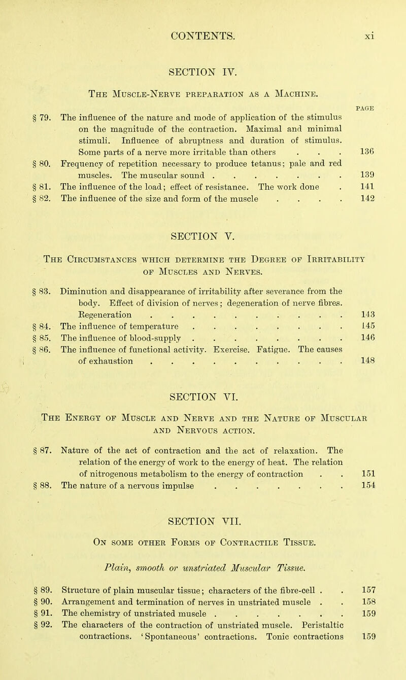 SECTION IV. The Muscle-Nerve preparation as a Machine. PAGE § 79. The influence of the nature and mode of application of the stimukis on the magnitude of the contraction. Maximal and minimal stimuli. Influence of abruptness and duration of stimulus. Some parts of a nerve more irritable than others . . . 136 § 80. Frequency of repetition necessary to produce tetanus; pale and red muscles. The muscular sound ....... 139 §81. The influence of the load; effect of resistance. The work done . 141 § 82. The influence of the size and form of the muscle .... 142 SECTION V. The Circumstances which determine the Degree of Irritability OF Muscles and Nerves. § 83. Diminution and disappearance of irritability after severance from the body. Effect of division of nerves ; degeneration of nerve fibres. Regeneration .......... 143 § 84. The influence of temperature ........ 145 § 85. The influence of blood-supply 146 § 86. The influence of functional activity. Exercise. Fatigue. The causes of exhaustion 148 SECTION VI. The Energy of Muscle and Nerve and the Nature of Muscular AND Nervous action. § 87. Nature of the act of contraction and the act of relaxation. The relation of the energy of work to the energy of heat. The relation of nitrogenous metaboUsm to the energy of contraction . . 151 § 88. The nature of a nervous impulse 154 SECTION VII. On some other Forms op Contractile Tissue. Plain, smooth or unatriated Muscular Tissue. § 89. Structure of plain muscular tissue; characters of the fibre-cell . . 157 § 90. Arrangement and termination of nerves in unstriated muscle . . 158 § 91. The chemistry of unstriated muscle 159 § 92. The characters of the contraction of unstriated muscle. Peristaltic contractions. 'Spontaneous' contractions. Tonic contractions 159