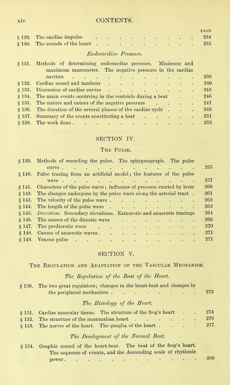 PAGE § 129. The cardiac impulse 234 § 130. The sounds of the heart 285 Endocardiac Pressure. § 131. Methods of determining endocardiac pressure. Minimum and maximum manometer. The negative pressure in the cardiac cavities ; . . 238 § 132. Cardiac sound and tambour 240 § 133. Discussion of cardiac curves ........ 248 § 134. The main events occurring in the ventricle during a beat . . 246 § 135. The nature and causes of the negative pressure .... 247 § 136. The duration of the several phases of the cardiac cycle . . . 249 § 137. Summary of the events constituting a beat ..... 251 § 138. The work done 253 SECTION IV. The Pulse. § 139. Methods of recording the pulse. The sphygmograph. The pulse curve . 255 § 140. Pulse tracing from an artificial model; the features of the pulse wave 257 § 141. Characters of the pulse curve ; influence of pressure exerted by lever 260 § 142. The changes undergone by the pulse wave along the arterial tract . 261 § 143. The velocity of the pulse wave 262 § 144. The length of the pulse wave 263 § 145. Dicrotism. Secondary elevations. Katacrotic and anacrotic tracings 264 § 146. The causes of the dicrotic wave 266 § 147. The predicrotic wave . . 270 § 148. Causes of anacrotic waves 271 § 149. Venous pulse ' 271 SECTION V. The Regulation and Adaptation of the Vascular Mechanism. The Regidation of the Beat of the Heart. % 150. The two great regulators; changes in the heart-beat and changes in the peripheral mechanism 273 The Histology of the Heart. % 151. Cardiac muscular tissue. The structure of the frog's heart . . 274 § 152. The structure of the mammalian heart 276 § 153. The nerves of the heart. The ganglia of the heart .... 277 The Development of the Normal Beat. § 154. Graphic record of the heart-beat. The beat of the frog's heart. The sequence of events, and the descending scale of rhythmic power 280