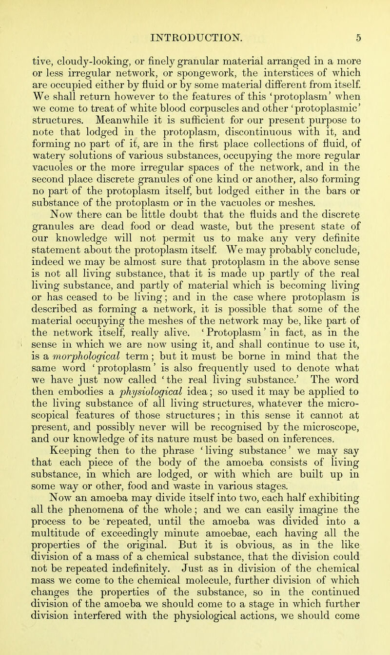 tive, cloudy-looking, or finely granular material arranged in a more or less irregular network, or spongework, the interstices of which are occupied either by fluid or by some material different from itself We shall return however to the features of this 'protoplasm' when we come to treat of white blood corpuscles and other 'protoplasmic' structures. Meanwhile it is sufficient for our present purpose to note that lodged in the protoplasm, discontinuous with it, and forming no part of it, are in the first place collections of fluid, of watery solutions of various substances, occupying the more regular vacuoles or the more irregular spaces of the network, and in the second place discrete granules of one kind or another, also forming no part of the protoplasm itself, but lodged either in the bars or substance of the protoplasm or in the vacuoles or meshes. Now there can be little doubt that the fluids and the discrete granules are dead food or dead waste, but the present state of our knowledge will not permit us to make any very definite statement about the protoplasm itself We may probably conclude, indeed we may be almost sure that protoplasm in the above sense is not all living substance, that it is made up partly of the real living substance, and partly of material which is becoming living or has ceased to be living; and in the case where protoplasm is described as forming a network, it is possible that some of the material occupying the meshes of the network may be, like part of the network itself, really alive. ' Protoplasm' in fact, as in the ' sense in which we are now using it, and shall continue to use it, is a morphological term; but it must be borne in mind that the same word ' protoplasm' is also frequently used to denote what we have just now called ' the real living substance.' The word then embodies a physiological idea; so used it may be applied to the living substance of all living structures, whatever the micro- scopical features of those structures; in this sense it cannot at present, and possibly never will be recognised by the microscope, and our knowledge of its nature must be based on inferences. Keeping then to the phrase ' living substance' we may say that each piece of the body of the amoeba consists of living substance, in which are lodged, or with which are built up in some way or other, food and waste in various stages. Now an amoeba may divide itself into two, each half exhibiting all the phenomena of the whole; and we can easily imagine the process to be repeated, until the amoeba was divided into a multitude of exceedingly minute amoebae, each having all the properties of the original. But it is obvious, as in the like division of a mass of a chemical substance, that the division could not be repeated indefinitely. Just as in division of the chemical mass we come to the chemical molecule, further division of which changes the properties of the substance, so in the continued division of the amoeba we should come to a stage in which further division interfered with the physiological actions, we should come