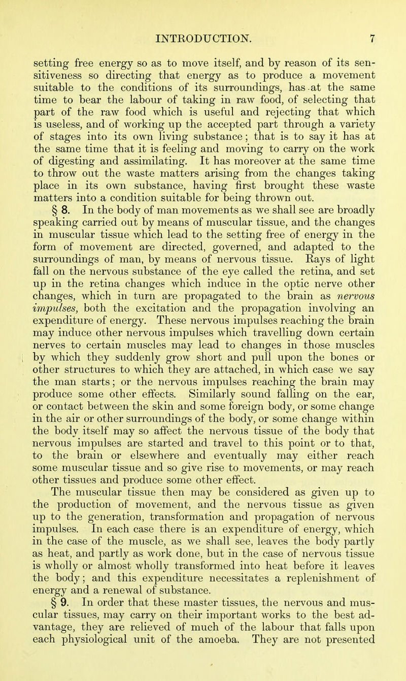 setting free energy so as to move itself, and by reason of its sen- sitiveness so directing that energy as to produce a movement suitable to the conditions of its surroundings, has at the same time to bear the labour of taking in raw food, of selecting that part of the raw food which is useful and rejecting that which is useless, and of working up the accepted part through a variety of stages into its own living substance; that is to say it has at the same time that it is feeling and moving to carry on the work of digesting and assimilating. It has moreover at the same time to throw out the waste matters arising from the changes taking place in its own substance, having first brought these waste matters into a condition suitable for being thrown out. § 8. In the body of man movements as we shall see are broadly speaking carried out by means of muscular tissue, and the changes in muscular tissue which lead to the setting free of energy in the form of movement are directed, governed, and adapted to the surroundings of man, by means of nervous tissue. Rays of light fall on the nervous substance of the eye called the retina, and set up in the retina changes which induce in the optic nerve other changes, which in turn are propagated to the brain as nervous impulses, both the excitation and the propagation involving an expenditure of energy. These nervous impulses reaching the brain may induce other nervous impulses which travelling down certain nerves to certain muscles may lead to changes in those muscles by which they suddenly grow short and pull upon the bones or other structures to which they are attached, in which case we say the man starts; or the nervous impulses reaching the brain may produce some other effects. Similarly sound falling on the ear, or contact between the skin and some foreign body, or some change in the air or other surroundings of the body, or some change within the body itself may so affect the nervous tissue of the body that nervous impulses are started and travel to this point or to that, to the brain or elsewhere and eventually may either reach some muscular tissue and so give rise to movements, or may reach other tissues and produce some other effect. The muscular tissue then may be considered as given up to the production of movement, and the nervous tissue as given up to the generation, transformation and propagation of nervous impulses. In each case there is an expenditure of energy, which in the case of the muscle, as we shall see, leaves the body partly as heat, and partly as work done, but in the case of nervous tissue is wholly or almost wholly transformed into heat before it leaves the body; and this expenditure necessitates a replenishment of energy and a renewal of substance. § 9. In order that these master tissues, the nervous and mus- cular tissues, may carry on their important works to the best ad- vantage, they are relieved of much of the labour that falls upon each physiological unit of the amoeba. They are not presented