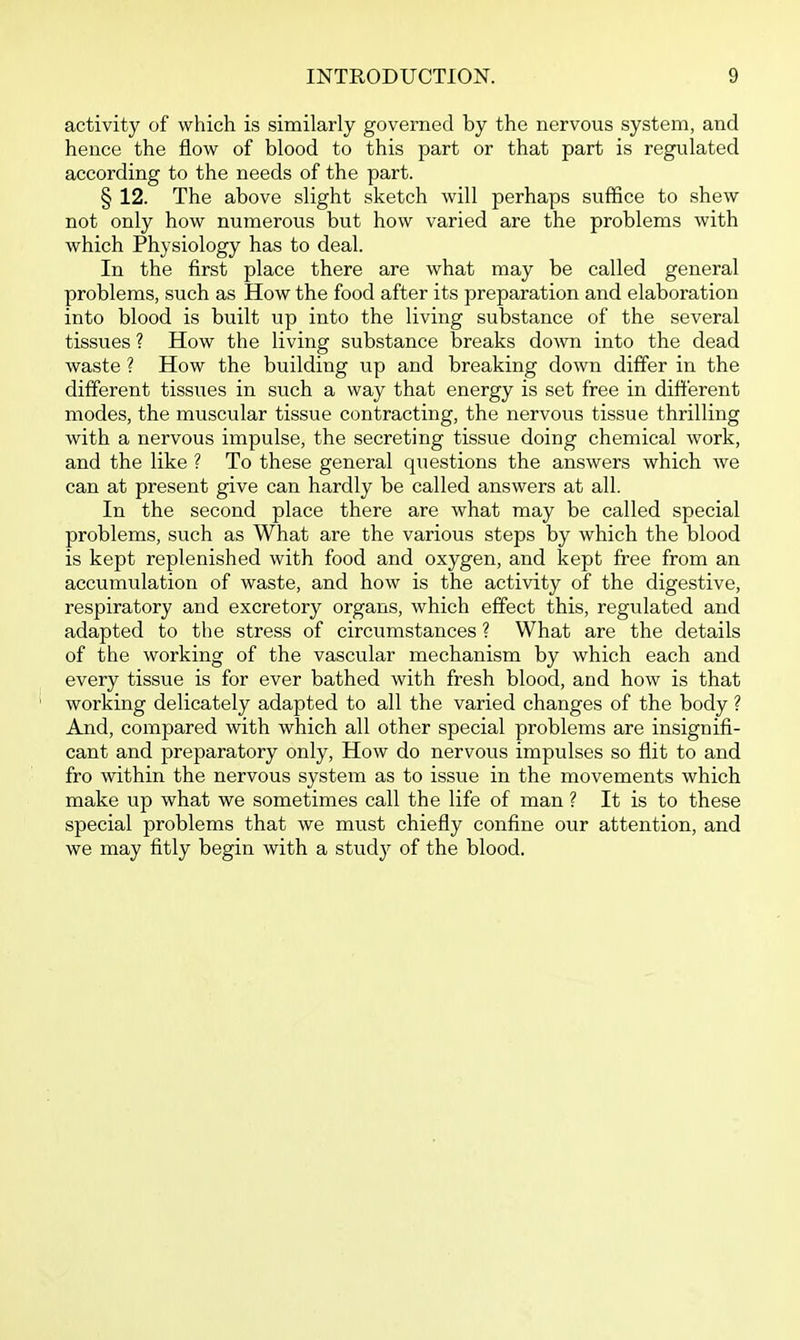 activity of which is similarly governed by the nervous system, and hence the flow of blood to this part or that part is regulated according to the needs of the part. § 12. The above slight sketch will perhaps suffice to shew not only how numerous but how varied are the problems with which Physiology has to deal. In the first place there are what may be called general problems, such as How the food after its preparation and elaboration into blood is built up into the living substance of the several tissues ? How the living substance breaks down into the dead waste ? How the building up and breaking down differ in the different tissues in such a way that energy is set free in different modes, the muscular tissue contracting, the nervous tissue thrilling with a nervous impulse, the secreting tissue doing chemical work, and the like ? To these general questions the answers which we can at present give can hardly be called answers at all. In the second place there are what may be called special problems, such as What are the various steps by which the blood is kept replenished with food and oxygen, and kept free from an accumulation of waste, and how is the activity of the digestive, respiratory and excretory organs, which effect this, regulated and adapted to the stress of circumstances ? What are the details of the working of the vascular mechanism by which each and every tissue is for ever bathed with fresh blood, and how is that working delicately adapted to all the varied changes of the body ? And, compared with which all other special problems are insignifi- cant and preparatory only. How do nervous impulses so flit to and fro within the nervous system as to issue in the movements which make up what we sometimes call the life of man ? It is to these special problems that we must chiefly conflne our attention, and we may fitly begin with a stud}^ of the blood.