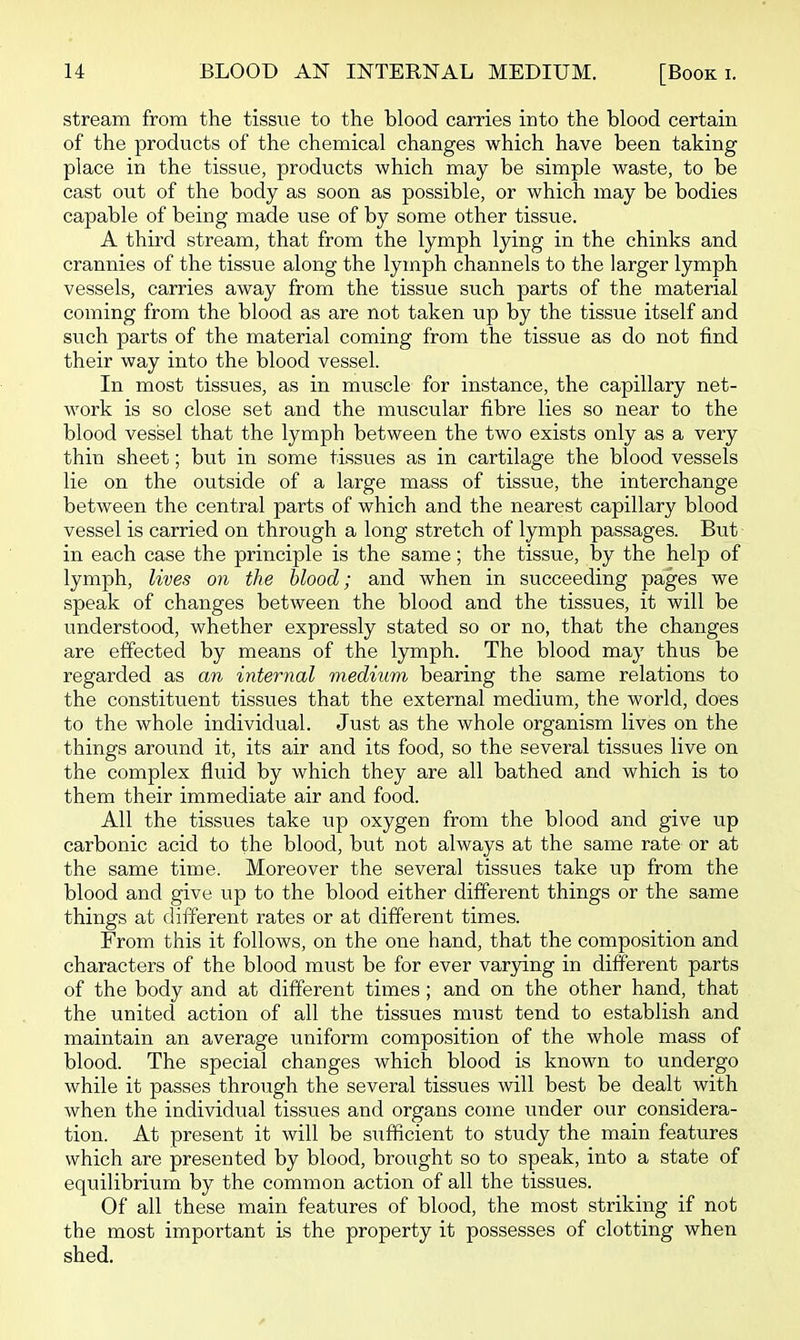 stream from the tissue to the blood carries into the blood certain of the products of the chemical changes which have been taking place in the tissue, products which may be simple waste, to be cast out of the body as soon as possible, or which may be bodies capable of being made use of by some other tissue. A third stream, that from the lymph lying in the chinks and crannies of the tissue along the lymph channels to the larger lymph vessels, carries away from the tissue such parts of the material coming from the blood as are not taken up by the tissue itself and such parts of the material coming from the tissue as do not find their way into the blood vessel. In most tissues, as in muscle for instance, the capillary net- work is so close set and the muscular fibre lies so near to the blood vessel that the lymph between the two exists only as a very thin sheet; but in some tissues as in cartilage the blood vessels lie on the outside of a large mass of tissue, the interchange between the central parts of which and the nearest capillary blood vessel is carried on through a long stretch of lymph passages. But in each case the principle is the same; the tissue, by the help of lymph, lives on the blood; and when in succeeding pages we speak of changes between the blood and the tissues, it will be understood, whether expressly stated so or no, that the changes are effected by means of the lymph. The blood may thus be regarded as an internal medium bearing the same relations to the constituent tissues that the external medium, the world, does to the whole individual. Just as the whole organism lives on the things around it, its air and its food, so the several tissues live on the complex fluid by which they are all bathed and which is to them their immediate air and food. All the tissues take up oxygen from the blood and give up carbonic acid to the blood, but not always at the same rate or at the same time. Moreover the several tissues take up from the blood and give up to the blood either different things or the same things at different rates or at different times. From this it follows, on the one hand, that the composition and characters of the blood must be for ever varying in different parts of the body and at different times; and on the other hand, that the united action of all the tissues must tend to establish and maintain an average uniform composition of the whole mass of blood. The special changes which blood is known to undergo while it passes through the several tissues will best be dealt with when the individual tissues and organs come under our considera- tion. At present it will be siifificient to study the main features which are presented by blood, brought so to speak, into a state of equilibrium by the common action of all the tissues. Of all these main features of blood, the most striking if not the most important is the property it possesses of clotting when shed.
