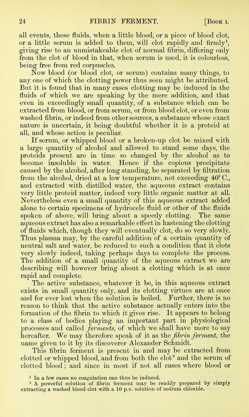 all events, these fluids, when a little blood, or a piece of blood clot, or a little serum is added to them, will clot rapidly and tirmly\ giving rise to an unmistakeable clot of normal fibrin, differing only from the clot of blood in that, when serum is used, it is colourless, being free from red corpuscles. Now blood (or blood clot, or serum) contains many things, to any one of which the clotting power thus seen might be attributed. But it is found that in many cases clotting may be induced in the fluids of which we are speaking by the mere addition, and that even in exceedingly small quantity, of a substance which can be extracted from blood, or from serum, or from blood clot, or even from washed fibrin, or indeed from other sources, a substance whose exact nature is uncertain, it being doubtful whether it is a proteid at all, and whose action is peculiar. If serum, or whipped blood or a broken-up clot be mixed with a large quantity of alcohol and allowed to stand some days, the proteids present are in time so changed by the alcohol as to become insoluble in water. Hence if the copious precipitate caused by the alcohol, after long standing, be separated by filtration from the alcohol, dried at a low temperature, not exceeding 40° C, and extracted with distilled water, the aqueous extract contains very little proteid matter, indeed very little organic matter at all. Nevertheless even a small quantity of this aqueous extract added alone to certain specimens of hydrocele fluid or other of the fluids spoken of above, will bring about a speedy clotting. The same aqueous extract has also a remarkable effect in hastening the clotting of fluids which, though they will eventually clot, do so very slowly. Thus plasma may, by the careful addition of a certain quantity of neutral salt and water, be reduced to such a condition that it clots very slowly indeed, taking perhaps days to complete the process. The addition of a small quantity of the aqueous extract we are describing will however bring about a clotting which is at once rapid and complete. The active substance, whatever it be, in this aqueous extract exists in small quantity only, and its clotting virtues are at once and for ever lost when the solution is boiled. Further, there is no reason to think that the active substance actually enters into the formation of the fibrin to which it gives rise. It appears to belong to a class of bodies playing an important part in physiological processes and called ferments, of which we shall have more to say hereafter. We may therefore speak of it as the fibrin ferment, the name given to it by its discoverer Alexander Schmidt. This fibrin ferment is present in and may be extracted from clotted or whipped blood, and from both the clot ^ and the serum of clotted blood; and since in most if not all cases where blood or 1 In a few cases no coagulation can thus be induced. - A powerful solution of fibrin ferment may be readily prepared by simply extracting a washed blood clot with a 10 p.c. solution of sodium chloride.