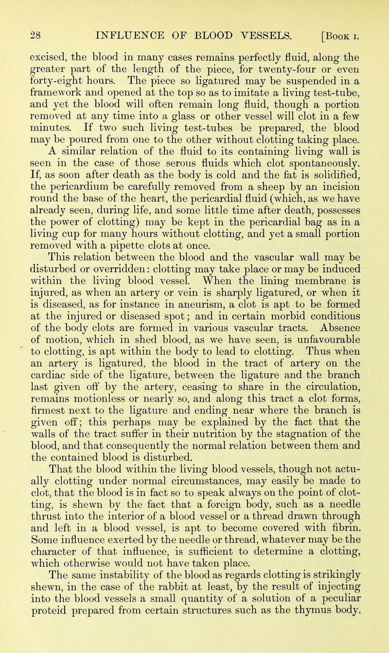 excised, the blood in many cases remains perfectly fluid, along the greater part of the length of the piece, for twenty-four or even forty-eight hours. The piece so ligatured may be suspended in a framework and opened at the top so as to imitate a living test-tube, and yet the blood will often remain long fluid, though a portion removed at any time into a glass or other vessel will clot in a few minutes. If two such living test-tubes be prepared, the blood may be poured from one to the other without clotting taking place. A similar relation of the fluid to its containing living wall is seen in the case of those serous fluids which clot spontaneously. If, as soon after death as the body is cold and the fat is solidified, the pericardium be carefully removed from a sheep by an incision round the base of the heart, the pericardial fluid (which, as we have already seen, during life, and some little time after death, possesses the power of clotting) may be kept in the pericardial bag as in a living cup for many hours without clotting, and yet a small portion removed with a pipette clots at once. This relation between the blood and the vascular wall may be disturbed or overridden: clotting may take place or may be induced within the living blood vessel. When the lining membrane is injured, as when an artery or vein is sharply ligatured, or when it is diseased, as for instance in aneurism, a clot is apt to be formed at the injured or diseased spot; and in certain morbid conditions of the body clots are formed in various vascular tracts. Absence of motion, which in shed blood, as we have seen, is unfavourable to clotting, is apt within the body to lead to clotting. Thus when an artery is ligatured, the blood in the tract of artery on the cardiac side of the ligature, between the ligature and the branch last given off by the artery, ceasing to share in the circulation, remains motionless or nearly so, and along this tract a clot forms, firmest next to the ligature and ending near where the branch is given off; this perhaps may be explained by the fact that the walls of the tract suffer in their nutrition by the stagnation of the blood, and that consequently the normal relation between them and the contained blood is disturbed. That the blood within the living blood vessels, though not actu- ally clotting under normal circumstances, may easily be made to clot, that the blood is in fact so to speak always on the point of clot- ting, is shewn by the fact that a foreign body, such as a needle thrust into the interior of a blood vessel or a thread drawn through and left in a blood vessel, is apt to become covered with fibrin. Some influence exerted by the needle or thread, whatever may be the character of that influence, is sufficient to determine a clotting, which otherwise would not have taken place. The same instability of the blood as regards clotting is strikingly shewn, in the case of the rabbit at least, by the result of injecting into the blood vessels a small quantity of a solution of a peculiar proteid prepared from certain structures such as the thymus body.