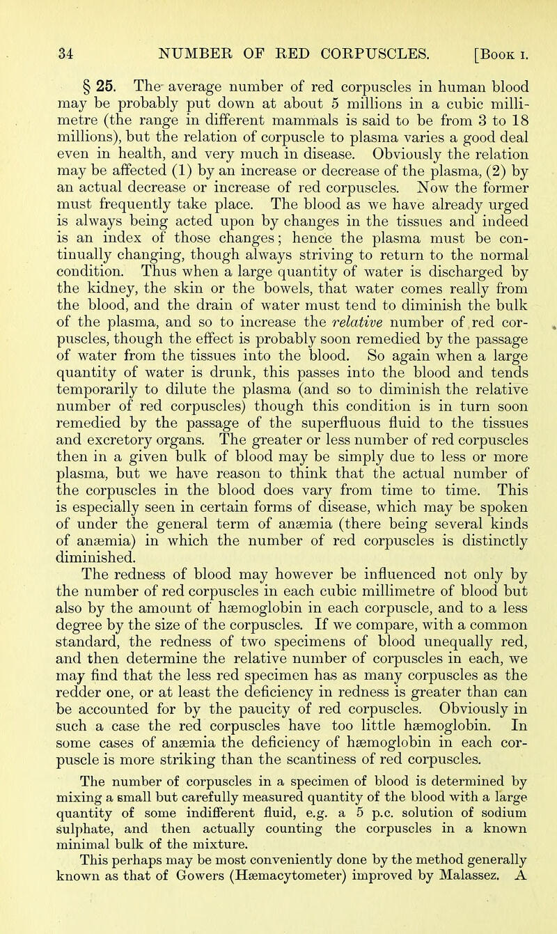 § 25. The average number of red corpuscles in human blood may be probably put down at about 5 millions in a cubic milli- metre (the range in different mammals is said to be from 3 to 18 millions), but the relation of corpuscle to plasma varies a good deal even in health, and very much in disease. Obviously the relation may be affected (1) by an increase or decrease of the plasma, (2) by an actual decrease or increase of red corpuscles. Now the former must frequently take place. The blood as we have already urged is always being acted upon by changes in the tissues and indeed is an index of those changes; hence the plasma must be con- tinually changing, though always striving to return to the normal condition. Thus when a large quantity of water is discharged by the kidney, the skin or the bowels, that water comes really from the blood, and the drain of water must tend to diminish the bulk of the plasma, and so to increase the relative number of red cor- puscles, though the effect is probably soon remedied by the passage of water from the tissues into the blood. So again when a large quantity of water is drunk, this passes into the blood and tends temporarily to dilute the plasma (and so to diminish the relative number of red corpuscles) though this condition is in turn soon remedied by the passage of the superfluous fluid to the tissues and excretory organs. The greater or less number of red corpuscles then in a given bulk of blood may be simply due to less or more plasma, but we have reason to think that the actual number of the corpuscles in the blood does vary from time to time. This is especially seen in certain forms of disease, which may be spoken of under the general term of anaemia (there being several kinds of anajmia) in which the number of red corpuscles is distinctly diminished. The redness of blood may however be influenced not only by the number of red corpuscles in each cubic millimetre of blood but also by the amount of haemoglobin in each corpuscle, and to a less degree by the size of the corpuscles. If we compare, with a common standard, the redness of two specimens of blood unequally red, and then determine the relative number of corpuscles in each, we may find that the less red specimen has as many corpuscles as the redder one, or at least the deficiency in redness is greater than can be accounted for by the paucity of red corpuscles. Obviously in siich a case the red corpuscles have too little haemoglobin. In some cases of anaemia the deficiency of haemoglobin in each cor- puscle is more striking than the scantiness of red corpuscles. The number of corpuscles in a specimen of blood is determined by mixing a small but carefully measured quantity of the blood with a large quantity of some indifferent fluid, e.g. a 5 p.c. solution of sodium sulphate, and then actually counting the corpuscles in a known minimal bulk of the mixture. This perhaps may be most conveniently done by the method generally known as that of Gowers (Hsemacytometer) improved by Malassez. A