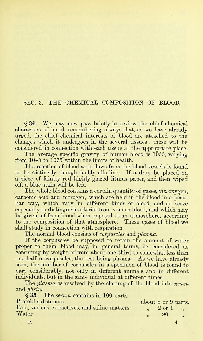 SEC. 3. THE CHEMICAL COMPOSITION OF BLOOD. § 34. We may now pass briefly in review the chief chemical characters of blood, remembering always that, as we have already urged, the chief chemical interests of blood are attached to the changes which it undergoes in the several tissues; these will be considered in connection with each tissue at the appropriate place. The average specific gravity of human blood is 1055, varying from 1045 to 1075 within the limits of health. The reaction of blood as it flows from the blood vessels is found to be distinctly though feebly alkaline. If a drop be placed on a piece of faintly red highly glazed litmus paper, and then wiped off, a blue stain will be left. The whole blood contains a certain quantity of gases, viz. oxygen, carbonic acid and nitrogen, which are held in the blood in a pecu- liar way, which vary in different kinds of blood, and so serve especially to distinguish arterial from venous blood, and which may be given off from blood when exposed to an atmosphere, according to the composition of that atmosphere. These gases of blood we shall study in connection with respiration. The normal blood consists of corpuscles and plasma. If the corpuscles be supposed to retain the amount of water proper to them, blood may, in general terms, be considered as consisting by weight of from about one-third to somewhat less than one-half of corpuscles, the rest being plasma. As we have already seen, the number of corpuscles in a specimen of blood is found to vary considerably, not only in different animals and in different individuals, but in the same individual at different times. The plasma, is resolved by the clotting of the blood into serum and fibrin. § 35. The serum contains in 100 parts Proteid substances about 8 or 9 parts. Fats, various extractives, and saline matters „ 2 or 1 „ Water „ 90