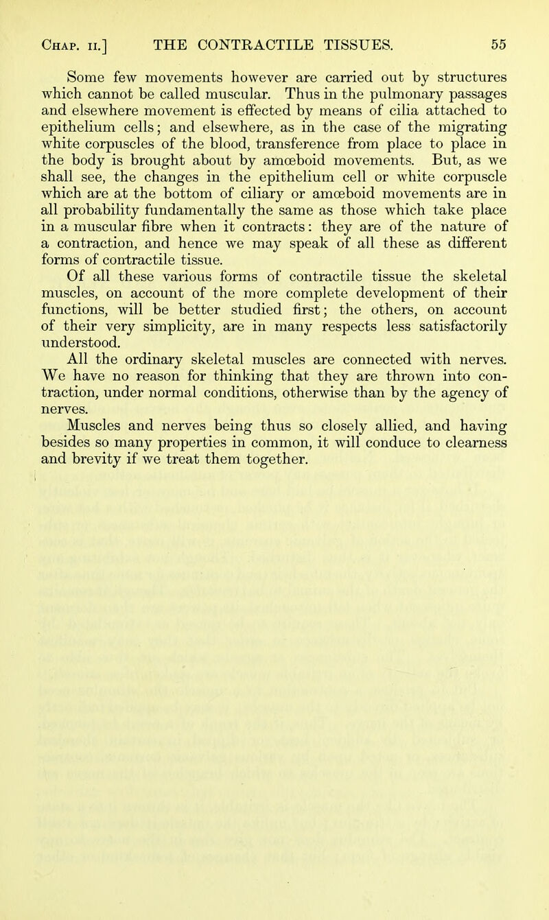 Some few movements however are carried out by structures which cannot be called muscular. Thus in the pulmonary passages and elsewhere movement is effected by means of cilia attached to epithelium cells; and elsewhere, as in the case of the migrating white corpuscles of the blood, transference from place to place in the body is brought about by amoeboid movements. But, as we shall see, the changes in the epithelium cell or white corpuscle which are at the bottom of ciliary or amoeboid movements are in all probability fundamentally the same as those which take place in a muscular fibre when it contracts: they are of the nature of a contraction, and hence we may speak of all these as different forms of contractile tissue. Of all these various forms of contractile tissue the skeletal muscles, on account of the more complete development of their functions, will be better studied first; the others, on account of their very simplicity, are in many respects less satisfactorily understood. All the ordinary skeletal muscles are connected with nerves. We have no reason for thinking that they are thrown into con- traction, under normal conditions, otherwise than by the agency of nerves. Muscles and nerves being thus so closely allied, and having besides so many properties in common, it will conduce to clearness and brevity if we treat them together.