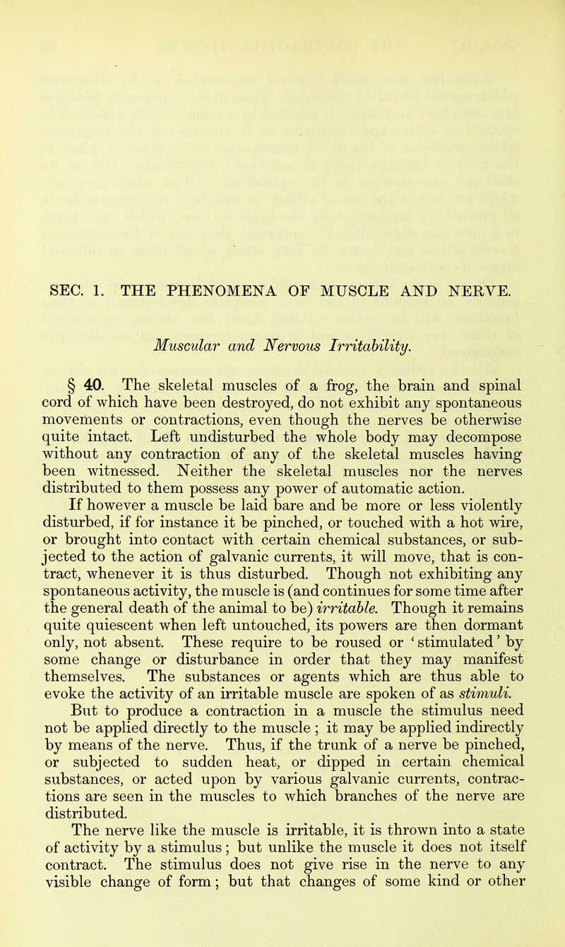 SEC. 1. THE PHENOMENA OF MUSCLE AND NERVE. Muscular and Nervous Irritability. § 40. The skeletal muscles of a frog, the brain and spinal cord of which have been destroyed, do not exhibit any spontaneous movements or contractions, even though the nerves be otherwise quite intact. Left undisturbed the whole body may decompose without any contraction of any of the skeletal muscles having been witnessed. Neither the skeletal muscles nor the nerves distributed to them possess any power of automatic action. If however a muscle be laid bare and be more or less violently disturbed, if for instance it be pinched, or touched with a hot wire, or brought into contact with certain chemical substances, or sub- jected to the action of galvanic currents, it will move, that is con- tract, whenever it is thus disturbed. Though not exhibiting any spontaneous activity, the muscle is (and continues for some time after the general death of the animal to be) irritable. Though it remains quite quiescent when left untouched, its powers are then dormant only, not absent. These require to be roused or ' stimulated' by some change or disturbance in order that they may manifest themselves. The substances or agents which are thus able to evoke the activity of an irritable muscle are spoken of as stimuli. But to produce a contraction in a muscle the stimulus need not be applied directly to the muscle ; it may be applied indirectly by means of the nerve. Thus, if the trunk of a nerve be pinched, or subjected to sudden heat, or dipped in certain chemical substances, or acted upon by various galvanic currents, contrac- tions are seen in the muscles to which branches of the nerve are distributed. The nerve like the muscle is irritable, it is thrown into a state of activity by a stimulus ; but unlike the muscle it does not itself contract. The stimulus does not give rise in the nerve to any visible change of form; but that changes of some kind or other