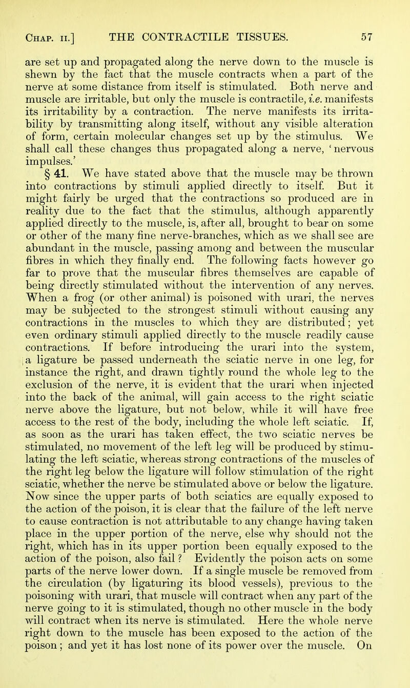 are set up and propagated along the nerve down to the muscle is shewn by the fact that the muscle contracts when a part of the nerve at some distance from itself is stimulated. Both nerve and muscle are irritable, but only the muscle is contractile, i.e. manifests its irritability by a contraction. The nerve manifests its irrita- bility by transmitting along itself, without any visible alteration of form, certain molecular changes set up by the stimulus. We shall call these changes thus propagated along a nerve, ' nervous impulses.' § 41. We have stated above that the muscle may be thrown into contractions by stimuli applied directly to itself But it might fairly be urged that the contractions so produced are in reality due to the fact that the stimulus, although apparently applied directly to the muscle, is, after all, brought to bear on some or other of the many fine nerve-branches, which as we shall see are abundant in the muscle, passing among and between the muscular fibres in which they finally end. The following facts however go far to prove that the muscular fibres themselves are capable of being directly stimulated without the intervention of any nerves. When a frog (or other animal) is poisoned with urari, the nerves may be subjected to the strongest stimuli without causing any contractions in the muscles to which they are distributed; yet even ordinary stimvili applied directly to the muscle readily cause contractions. If before introducing the urari into the system, a ligature be passed underneath the sciatic nerve in one leg, for instance the right, and drawn tightly round the whole leg to the exclusion of the nerve, it is evident that the urari when injected into the back of the animal, will gain access to the right sciatic nerve above the ligature, but not below, while it will have free access to the rest of the body, including the whole left sciatic. If, as soon as the urari has taken effect, the two sciatic nerves be stimulated, no movement of the left leg will be produced by stimu- lating the left sciatic, whereas strong contractions of the muscles of the right leg below the ligature will follow stimulation of the right sciatic, whether the nerve be stimulated above or below the ligature. Now since the upper parts of both sciatics are equally exposed to the action of the poison, it is clear that the failure of the left nerve to cause contraction is not attributable to any change having taken place in the upper portion of the nerve, else why should not the right, which has in its upper portion been equally exposed to the action of the poison, also fail ? Evidently the poison acts on some parts of the nerve lower down. If a single muscle be removed from the circulation (by ligaturing its blood vessels), previous to the poisoning with urari, that muscle will contract when any part of the nerve going to it is stimulated, though no other muscle in the body will contract when its nerve is stimulated. Here the whole nerve right down to the muscle has been exposed to the action of the poison ; and yet it has lost none of its power over the muscle. On