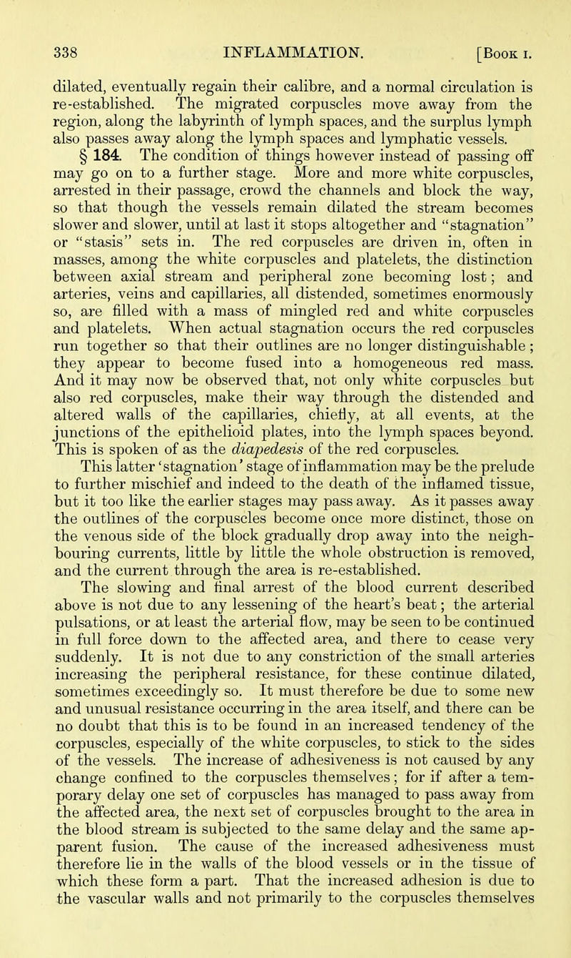 dilated, eventually regain their calibre, and a normal circulation is re-established. The migrated corpuscles move away from the region, along the labyrinth of lymph spaces, and the surplus lymph also passes away along the lymph spaces and lymphatic vessels. § 184. The condition of things however instead of passing off may go on to a further stage. More and more white corpuscles, arrested in their passage, crowd the channels and block the way, so that though the vessels remain dilated the stream becomes slower and slower, until at last it stops altogether and stagnation or stasis sets in. The red corpuscles are driven in, often in masses, among the white corpuscles and platelets, the distinction between axial stream and peripheral zone becoming lost; and arteries, veins and capillaries, all distended, sometimes enormously so, are filled with a mass of mingled red and white corpuscles and platelets. When actual stagnation occurs the red corpuscles run together so that their outlines are no longer distinguishable; they appear to become fused into a homogeneous red mass. And it may now be observed that, not only white corpuscles but also red corpuscles, make their way through the distended and altered walls of the capillaries, chietly, at all events, at the junctions of the epithelioid plates, into the lymph spaces beyond. This is spoken of as the diapedesis of the red corpuscles. This latter 'stagnation' stage of inflammation may be the prelude to further mischief and indeed to the death of the inflamed tissue, but it too like the earlier stages may pass away. As it passes away the outlines of the corpuscles become once more distinct, those on the venous side of the block gradually drop away into the neigh- bouring currents, little by little the whole obstruction is removed, and the current through the area is re-established. The slowing and final arrest of the blood current described above is not due to any lessening of the heart's beat; the arterial pulsations, or at least the arterial flow, may be seen to be continued in full force down to the affected area, and there to cease very suddenly. It is not due to any constriction of the small arteries increasing the peripheral resistance, for these continue dilated, sometimes exceedingly so. It must therefore be due to some new and unusual resistance occurring in the area itself, and there can be no doubt that this is to be found in an increased tendency of the corpuscles, especially of the white corpuscles, to stick to the sides of the vessels. The increase of adhesiveness is not caused by any change confined to the corpuscles themselves; for if after a tem- porary delay one set of corpuscles has managed to pass away from the affected area, the next set of corpuscles brought to the area in the blood stream is subjected to the same delay and the same ap- parent fusion. The cause of the increased adhesiveness must therefore lie in the walls of the blood vessels or in the tissue of which these form a part. That the increased adhesion is due to the vascular walls and not primarily to the corpuscles themselves