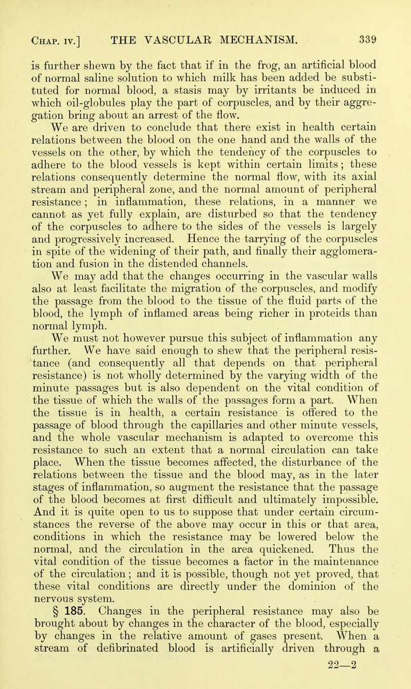 is further shewn by the fact that if in the frog, an artificial blood of normal saline solution to which milk has been added be substi- tuted for normal blood, a stasis may by irritants be induced in which oil-globules play the part of corpuscles, and by their aggre- gation bring about an arrest of the flow. We are driven to conclude that there exist in health certain relations between the blood on the one hand and the walls of the vessels on the other, by which the tendency of the corpuscles to adhere to the blood vessels is kept within certain limits; these relations consequently determine the normal flow, with its axial stream and peripheral zone, and the normal amount of peripheral resistance; in inflammation, these relations, in a manner we cannot as yet fully explain, are disturbed so that the tendency of the corpuscles to adhere to the sides of the vessels is largely and progressively increased. Hence the tarrying of the corpuscles in spite of the widening of their path, and finally their agglomera- tion and fusion in the distended channels. We may add that the changes occurring in the vascular walls also at least facilitate the migration of the corpuscles, and modify the passage from the blood to the tissue of the fluid parts of the blood, the lymph of inflamed areas being richer in proteids than normal lymph. We must not however pursue this subject of inflammation any further. We have said enough to shew that the peripheral resis- tance (and consequently all that depends on that peripheral resistance) is not wholly determined by the varying width of the minute passages but is also dependent on the vital condition of the tissue of which the walls of the passages form a part. When the tissue is in health, a certain resistance is offered to the passage of blood through the capillaries and other minute vessels, and the whole vascular mechanism is adapted to overcome this resistance to such an extent that a normal circulation can take place. When the tissue becomes affected, the disturbance of the relations between the tissue and the blood may, as in the later stages of inflammation, so augment the resistance that the passage of the blood becomes at first difficult and ultimately impossible. And it is quite open to us to suppose that under certain circum- stances the reverse of the above may occur in this or that area, conditions in which the resistance may be lowered below the normal, and the circulation in the area quickened. Thus the vital condition of the tissue becomes a factor in the maintenance of the circulation; and it is possible, though not yet proved, that these vital conditions are directly under the dominion of the nervous system. § 185. Changes in the peripheral resistance may also be brought about by changes in the character of the blood, especially by changes in the relative amount of gases present. When a stream of defibrinated blood is artificially driven through a