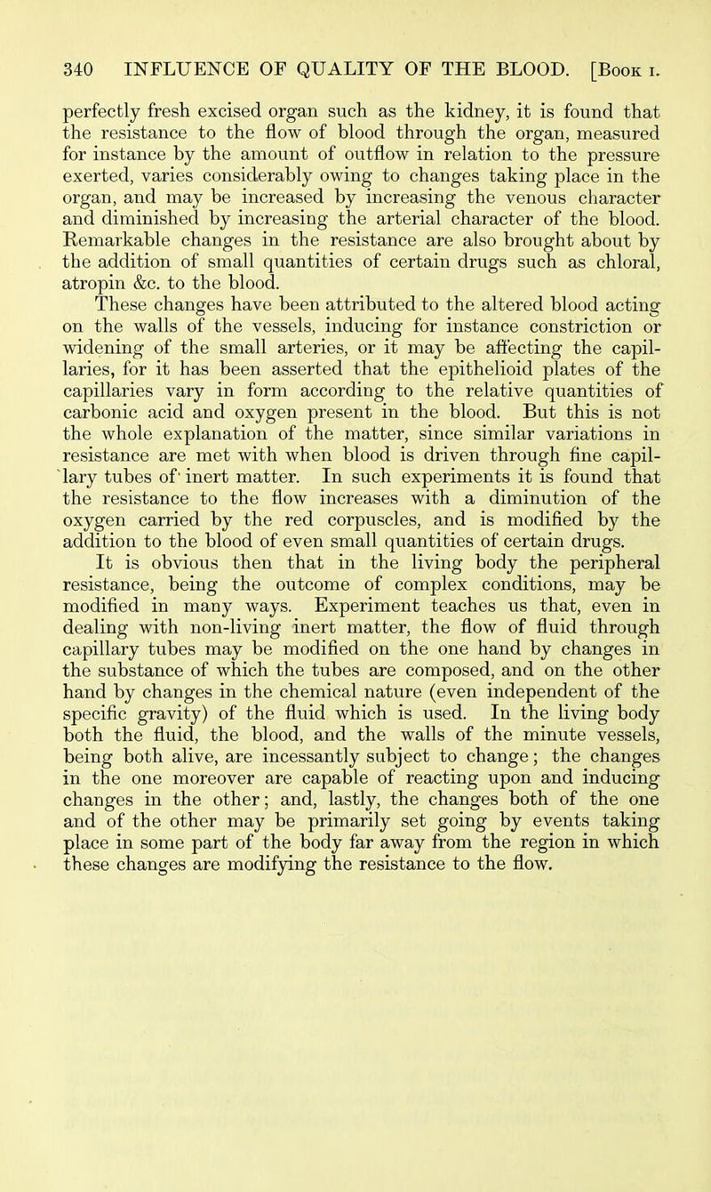 perfectly fresh excised organ such as the kidney, it is found that the resistance to the flow of blood through the organ, measured for instance by the amount of outflow in relation to the pressure exerted, varies considerably owing to changes taking place in the organ, and may be increased by increasing the venous character and diminished by increasing the arterial character of the blood. Remarkable changes in the resistance are also brought about by the addition of small quantities of certain drugs such as chloral, atropin &c. to the blood. These changes have been attributed to the altered blood acting on the walls of the vessels, inducing for instance constriction or widening of the small arteries, or it may be affecting the capil- laries, for it has been asserted that the epithelioid plates of the capillaries vary in form according to the relative quantities of carbonic acid and oxygen present in the blood. But this is not the whole explanation of the matter, since similar variations in resistance are met with when blood is driven through fine capil- lary tubes of' inert matter. In such experiments it is found that the resistance to the flow increases with a diminution of the oxygen carried by the red corpuscles, and is modified by the addition to the blood of even small quantities of certain drugs. It is obvious then that in the living body the peripheral resistance, being the outcome of complex conditions, may be modified in many ways. Experiment teaches us that, even in dealing with non-living inert matter, the flow of fluid through capillary tubes may be modified on the one hand by changes in the substance of which the tubes are composed, and on the other hand by changes in the chemical nature (even independent of the specific gravity) of the fluid which is used. In the living body both the fluid, the blood, and the walls of the minute vessels, being both alive, are incessantly subject to change; the changes in the one moreover are capable of reacting upon and inducing changes in the other; and, lastly, the changes both of the one and of the other may be primarily set going by events taking place in some part of the body far away from the region in which these changes are modifying the resistance to the flow.