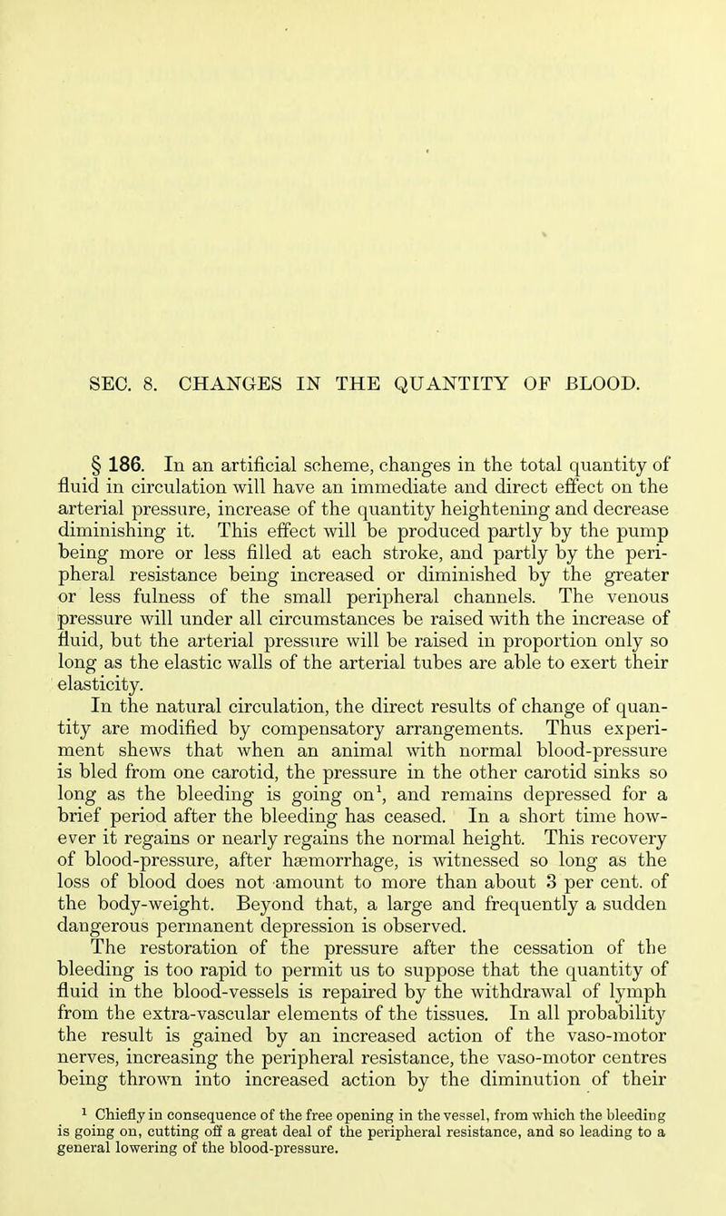 SEC. 8. CHANGES IN THE QUANTITY OF BLOOD. § 186. In an artificial scheme, changes in the total quantity of fluid in circulation will have an immediate and direct effect on the arterial pressure, increase of the quantity heightening and decrease diminishing it. This effect will be produced partly by the pump being more or less filled at each stroke, and partly by the peri- pheral resistance being increased or diminished by the greater or less fulness of the small peripheral channels. The venous pressure will under all circumstances be raised with the increase of fluid, but the arterial pressure will be raised in proportion only so long as the elastic walls of the arterial tubes are able to exert their elasticity. In the natural circulation, the direct results of change of quan- tity are modified by compensatory arrangements. Thus experi- ment shews that when an animal with normal blood-pressure is bled from one carotid, the pressure in the other carotid sinks so long as the bleeding is going on\ and remains depressed for a brief period after the bleeding has ceased. In a short time how- ever it regains or nearly regains the normal height. This recovery of blood-pressure, after haemorrhage, is witnessed so long as the loss of blood does not amount to more than about 3 per cent, of the body-weight. Beyond that, a large and frequently a sudden dangerous permanent depression is observed. The restoration of the pressure after the cessation of the bleeding is too rapid to permit us to suppose that the quantity of fluid in the blood-vessels is repaired by the withdrawal of lymph from the extra-vascular elements of the tissues. In all probability the result is gained by an increased action of the vaso-motor nerves, increasing the peripheral resistance, the vaso-motor centres being thrown into increased action by the diminution of their 1 Chiefly in consequence of the free opening in the vessel, from which the bleeding is going on, cutting off a great deal of the peripheral resistance, and so leading to a general lowering of the blood-pressure.