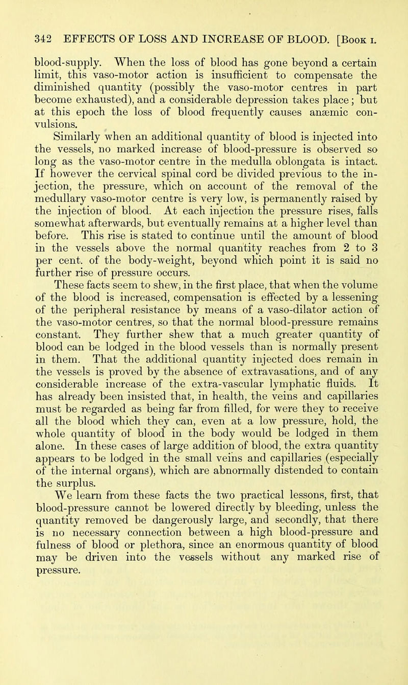 blood-supply. When the loss of blood has gone beyond a certain limit, this vaso-motor action is insufficient to compensate the diminished quantity (possibly the vaso-motor centres in part become exhausted), and a considerable depression takes place; but at this epoch the loss of blood frequently causes anaemic con- vulsions. Similarly when an additional quantity of blood is injected into the vessels, no marked increase of blood-pressure is observed so long as the vaso-motor centre in the medulla oblongata is intact. If however the cervical spinal cord be divided previous to the in- jection, the pressure, which on account of the removal of the medullary vaso-motor centre is very low, is permanently raised by the injection of blood. At each injection the pressure rises, falls somewhat afterwards, but eventually remains at a higher level than before. This rise is stated to continue until the amount of blood in the vessels above the normal quantity reaches from 2 to 3 per cent, of the body-weight, beyond which point it is said no further rise of pressure occurs. These facts seem to shew, in the first place, that when the volume of the blood is increased, compensation is effected by a lessening of the peripheral resistance by means of a vaso-dilator action of the vaso-motor centres, so that the normal blood-pressure remains constant. They further shew that a much greater quantity of blood can be lodged in the blood vessels than is normally present in them. That the additional quantity injected does remain in the vessels is proved by the absence of extravasations, and of any considerable increase of the extra-vascular lymphatic fluids. It has already been insisted that, in health, the veins and capillaries must be regarded as being far from filled, for were they to receive all the blood which they can, even at a low pressure, hold, the whole quantity of blood in the body would be lodged in them alone. In these cases of large addition of blood, the extra quantity appears to be lodged in the small veins and capillaries (especially of the internal organs), which are abnormally distended to contain the surplus. We learn from these facts the two practical lessons, first, that blood-pressure cannot be lowered directly by bleeding, unless the quantity removed be dangerously large, and secondly, that there is no necessary connection between a high blood-pressure and fulness of blood or plethora, since an enormous quantity of blood may be driven into the vessels without any marked rise of pressure.