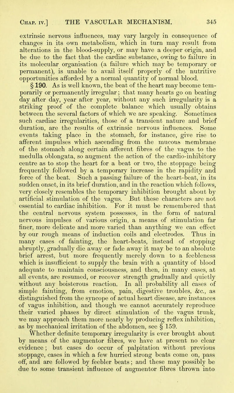extrinsic nervous influences, may vary largely in consequence of changes in its own metabolism, which in turn may result from alterations in the blood-supply, or may have a deeper origin, and be due to the fact that the cardiac substance, owing to failure in its molecular organisation (a failure which may be temporary or permanent), is unable to avail itself properly of the nutritive opportunities afforded by a normal quantity of normal blood. § 190. As is well known, the beat of the heart may become tem- porarily or permanently irregular; that many hearts go on beating day after day, year after year, without any such irregularity is a striking proof of the complete balance which usually obtains between the several factors of which we are speaking. Sometimes such cardiac irregularities, those of a transient nature and brief duration, are the results of extrinsic nervous influences. Some events taking place in the stomach, for instance, give rise to afferent impulses which ascending from the mucous membrane of the stomach along certain afferent fibres of the vagus to the medulla oblongata, so augment the action of the cardio-inhibitory centre as to stop the heart for a beat or two, the stoppage being frequently followed by a temporary increase in the rapidity and force of the beat. Such a passing failure of the heart-beat, in its sudden onset, in its brief duration, and in the reaction which follows, very closely resembles the temporary inhibition brought about by artificial stimulation of the vagus. But these characters are not essential to cardiac inhibition. For it must be remembered that the central nervous system possesses, in the form of natural nervous impulses of various origin, a means of stimulation far finer, more delicate and more varied than anything we can effect by our rough means of induction coils and electrodes. Thus in many cases of fainting, the heart-beats, instead of stopping abruptly, gradually die away or fade away it may be to an absolute brief arrest, but more frequently merely down to a feebleness which is insufficient to supply the brain with a quantity of blood adequate to maintain consciousness, and then, in many cases, at all events, are resumed, or recover strength gradually and quietly without any boisterous reaction. In all probability all cases of simple fainting, from emotion, pain, digestive troubles, &c., as distinguished from the syncope of actual heart disease, are instances of vagus inhibition, and though we cannot accurately reproduce their varied phases by direct stimulation of the vagus trunk, we may approach them more nearly by producing reflex inhibition, as by mechanical irritation of the abdomen, see § 159. Whether definite temporary irregularity is ever brought about by means of the augmentor fibres, we have at present no clear evidence; but cases do occur of palpitation without previous stoppage, cases in which a few hurried strong beats come on, pass off, and are followed by feebler beats; and these may possibly be due to some transient influence of augmentor fibres thrown into