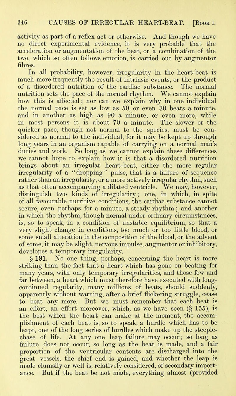 activity as part of a reflex act or otherwise. And though we have no direct experimental evidence, it is very probable that the acceleration or augmentation of the beat, or a combination of the two, which so often follows emotion, is carried out by augmentor fibres. In all probability, however, irregularity in the heart-beat is much more frequently the result of intrinsic events, or the product of a disordered nutrition of the cardiac substance. The normal nutrition sets the pace of the normal rhythm. We cannot explain how this is affected; nor can we explain why in one individual the normal pace is set as low as 50, or even 30 beats a minute, and in another as high as 90 a minute, or even more, while in most persons it is about 70 a minute. The slower or the quicker pace, though not normal to the species, must be con- sidered as normal to the individual, for it may be kept up through long years in an organism capable of carrying on a normal man's duties and work. So long as we cannot explain these differences we cannot hope to explain how it is that a disordered nutrition brings about an irregular heart-beat, either the more regular irregularity of a dropping pulse, that is a failure of sequence rather than an irregularity, or a more actively irregular rhythm, such as that often accompanying a dilated ventricle. We may, however, distinguish two kinds of irregularity; one, in which, in spite of all favourable nutritive conditions, the cardiac substance cannot secure, even perhaps for a minute, a steady rhythm; and another in which the rhythm, though normal under ordinary circumstances, is, so to speak, in a condition of unstable equilibrium, so that a very slight change in conditions, too much or too little blood, or some small alteration in the composition of the blood, or the advent of some, it may be slight, nervous impulse, augmentor or inhibitory, developes a temporary irregularity. § 191. No one thing, perhaps, concerning the heart is more striking than the fact that a heart which has gone on beating for many years, with only temporary irregularities, and those few and far between, a heart which must therefore have executed with long- continued regularity, many millions of beats, should suddenly, apparently without warning, after a brief flickering struggle, cease to beat any more. But we must remember that each beat is an effort, an effort moreover, which, as we have seen (§ 155), is the best which the heart can make at the moment, the accom- plishment of each beat is, so to speak, a hurdle which has to be leapt, one of the long series of hurdles which make up the steeple- chase of life. At any one leap failure may occur; so long as failure does not occur, so long as the beat is made, and a fair proportion of the ventricular contents are discharged into the great vessels, the chief end is gained, and whether the leap is made clumsily or well is, relatively considered, of secondary import- ance. But if the beat be not made, everything almost (provided