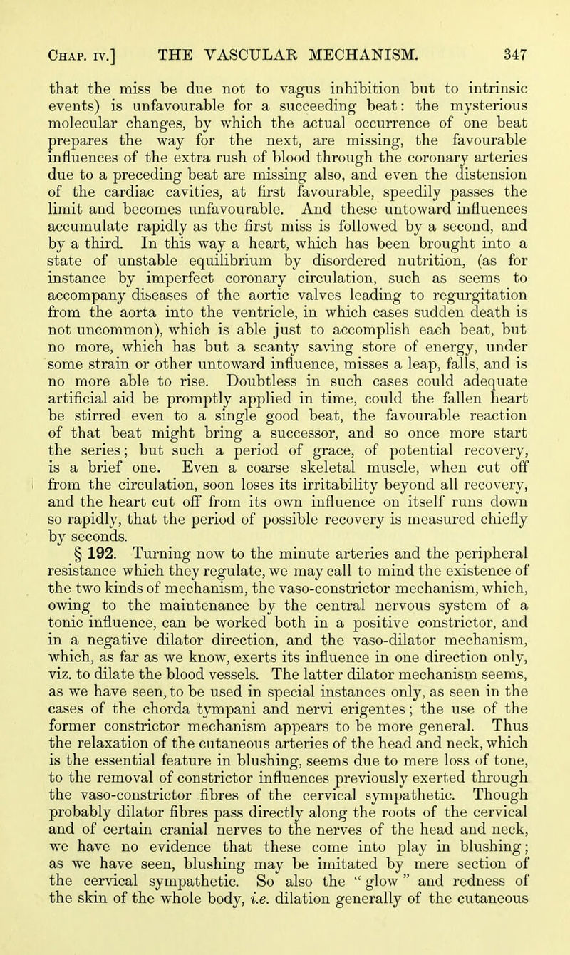 that the miss be due not to vagus inhibition but to intrinsic events) is unfavourable for a succeeding beat: the mysterious molecular changes, by which the actual occurrence of one beat prepares the way for the next, are missing, the favourable influences of the extra rush of blood through the coronary arteries due to a preceding beat are missing also, and even the distension of the cardiac cavities, at first favourable, speedily passes the limit and becomes unfavourable. And these untoward influences accumulate rapidly as the first miss is followed by a second, and by a third. In this way a heart, which has been brought into a state of unstable equilibrium by disordered nutrition, (as for instance by imperfect coronary circulation, such as seems to accompany diseases of the aortic valves leading to regurgitation from the aorta into the ventricle, in which cases sudden death is not uncommon), which is able just to accomplish each beat, but no more, which has but a scanty saving store of energy, under some strain or other untoward influence, misses a leap, falls, and is no more able to rise. Doubtless in such cases could adequate artificial aid be promptly applied in time, could the fallen heart be stirred even to a single good beat, the favourable reaction of that beat might bring a successor, and so once more start the series; but such a period of grace, of potential recovery, is a brief one. Even a coarse skeletal muscle, when cut off from the circulation, soon loses its irritability beyond all recovery, and the heart cut off from its own influence on itself runs down so rapidly, that the period of possible recovery is measured chiefly by seconds. § 192. Turning now to the minute arteries and the peripheral resistance which they regulate, we may call to mind the existence of the two kinds of mechanism, the vaso-constrictor mechanism, which, owing to the maintenance by the central nervous system of a tonic influence, can be worked both in a positive constrictor, and in a negative dilator direction, and the vaso-dilator mechanism, which, as far as we know, exerts its influence in one direction only, viz. to dilate the blood vessels. The latter dilator mechanism seems, as we have seen, to be used in special instances only, as seen in the cases of the chorda tympani and nervi erigentes; the use of the former constrictor mechanism appears to be more general. Thus the relaxation of the cutaneous arteries of the head and neck, which is the essential feature in blushing, seems due to mere loss of tone, to the removal of constrictor influences previously exerted through the vaso-constrictor fibres of the cervical sympathetic. Though probably dilator fibres pass directly along the roots of the cervical and of certain cranial nerves to the nerves of the head and neck, we have no evidence that these come into play in blushing; as we have seen, blushing may be imitated by mere section of the cervical sympathetic. So also the  glow and redness of the skin of the whole body, i.e. dilation generally of the cutaneous